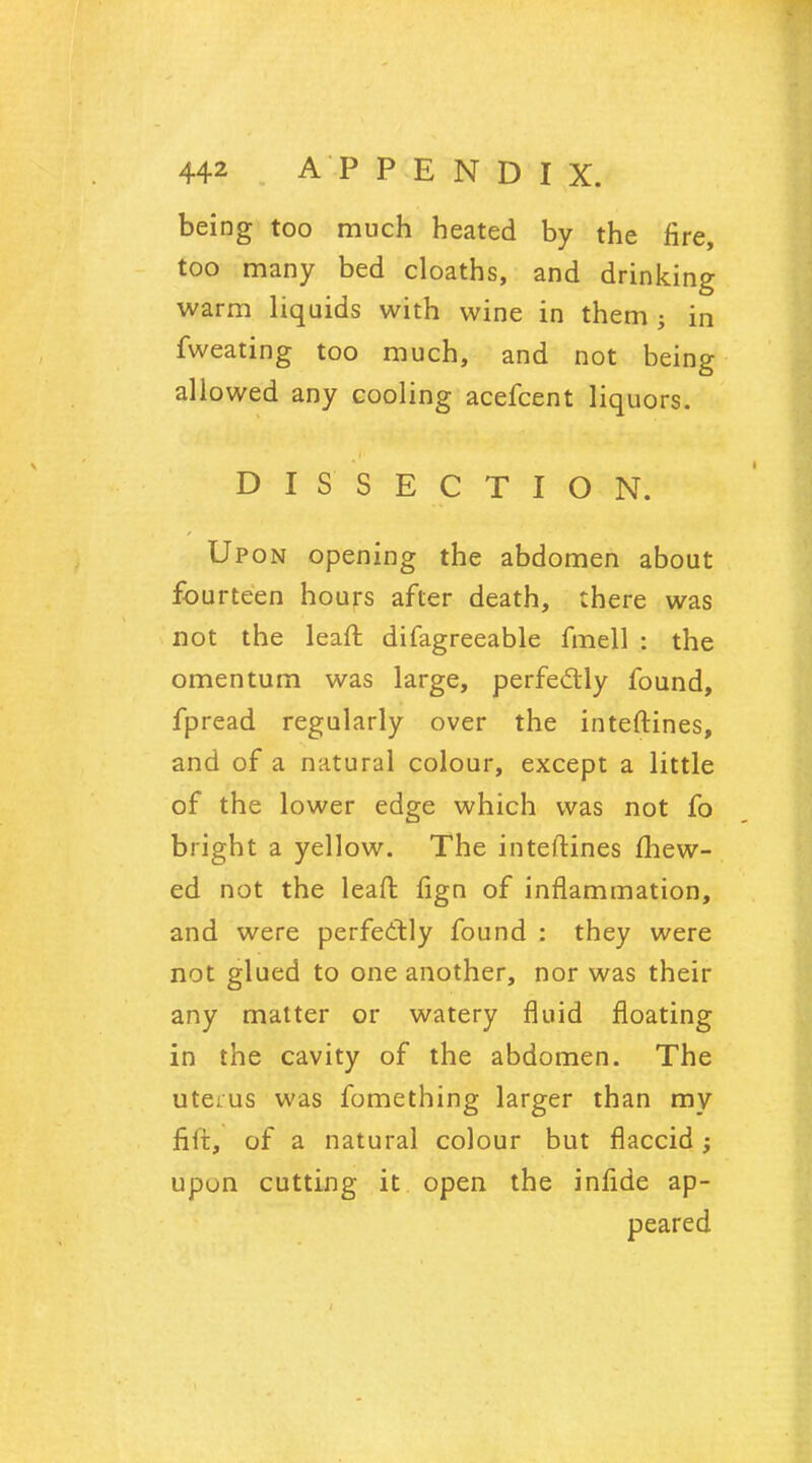 being too much heated by the fire, too many bed cloaths, and drinking warm liquids with wine in them ; in fweating too much, and not being allowed any cooling acefcent liquors. DISSECTION. Upon opening the abdomen about fourteen hours after death, there was not the lean: difagreeable fmell : the omentum was large, perfectly found, fpread regularly over the inteftines, and of a natural colour, except a little of the lower edge which was not fo bright a yellow. The inteftines fhew- ed not the leaft fign of inflammation, and were perfectly found : they were not glued to one another, nor was their any matter or watery fluid floating in the cavity of the abdomen. The uterus was fomething larger than my fijft, of a natural colour but flaccid; upon cutting it open the infide ap- peared