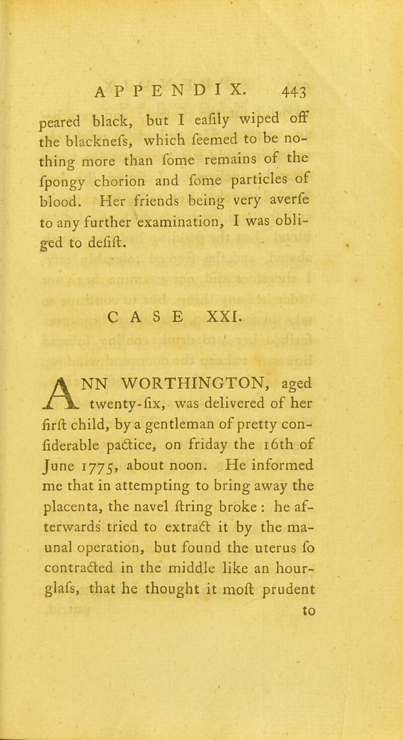 peared black, but I eafily wiped off the blacknefs, which feemed to be no- thins more than fome remains of the fpongy chorion and fome particles of blood. Her friends being very averfe to any further examination, I was obli- ged to defift. CASE XXI. ANN WORTHINGTON, aged twenty-fix, was delivered of her firft child, by a gentleman of pretty con- liderable padtice, on friday the 16th of June 1775, about noon. He informed me that in attempting to bring away the placenta, the navel firing broke : he af- terwards tried to extract it by the ma- unal operation, but found the uterus fo contracted in the middle like an hour- glafs, that he thought it moft prudent to