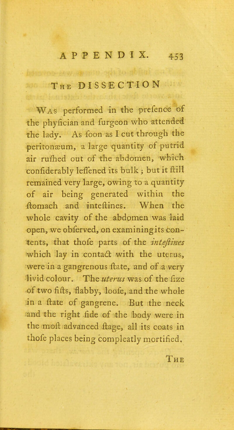 The DISSECTION Was performed in the prefence of the phyfician and furgeon who attended the lady. As foon as I cut through the peritonaeum, a large quantity of putrid air rufhed out of the abdomen, which confiderably lefTened its bulk ; but it ftill remained very large, owing to a quantity of air being generated within the ftomach and interlines. When the whole cavity of the abdomen was laid open, we obferved, on examiningits con- tents, that thofe parts of the inteftines which lay in contad: with the uterus, were in a gangrenous ftate, and of a very livid colour. The uterus was of the fize of two fifts, flabby, loofe, and the whole in a ftate of gangrene. But the neck and the right fide of the body were in the moft advanced ftage, all its coats in thofe places being compleatly mortified.