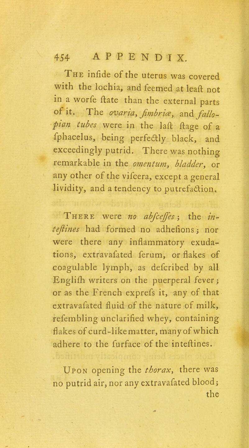 The infide of the uterus was covered with the lochia, and feemed at leaft not in a worfe ftate than the external parts of it. The ovaria, fimbria, and fallo- pian tubes were in the laft ftage of a fphacelus, being perfectly black, and exceedingly putrid. There was nothing remarkable in the omentum, bladder, or any other of the vifcera, except a general lividity, and a tendency to putrefaction. There were no abfceff'es; the in* tejlines had formed no adhefions; nor were there any inflammatory exuda- tions, extravafated ferum, or flakes of coagulable lymph, as defcribed by all Englifh writers on the puerperal fever; or as the French exprefs it, any of that extravafated fluid of the nature of milk, refembling unclarified whey, containing flakes of curd-likematter, many of which adhere to the furface of the inteftines. Upon opening the thorax, there was no putrid air, nor any extravafated blood;