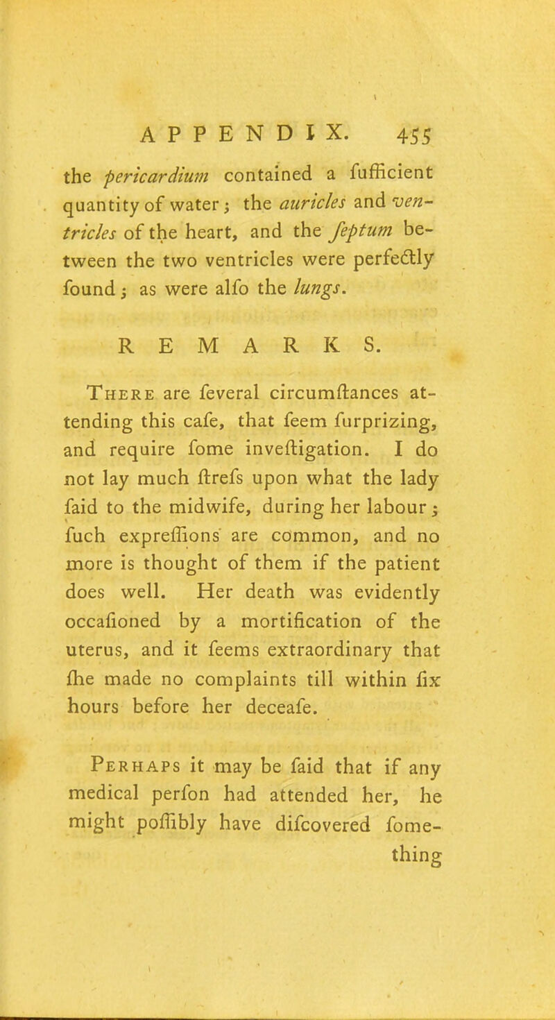 the pericardium contained a fufficient quantity of water the auricles and ven- tricles of the heart, and the feptum be- tween the two ventricles were perfe&ly found; as were alfo the lungs. REMARKS. There are feveral circumftances at- tending this cafe, that feem furprizing, and require fome investigation. I do not lay much ftrefs upon what the lady faid to the midwife, during her labour -} fuch expreffions are common, and no more is thought of them if the patient does well. Her death was evidently occalioned by a mortification of the uterus, and it feems extraordinary that me made no complaints till within fix hours before her deceafe. Perhaps it may be faid that if any medical perfon had attended her, he might poffibly h ave difcovered fome- thing