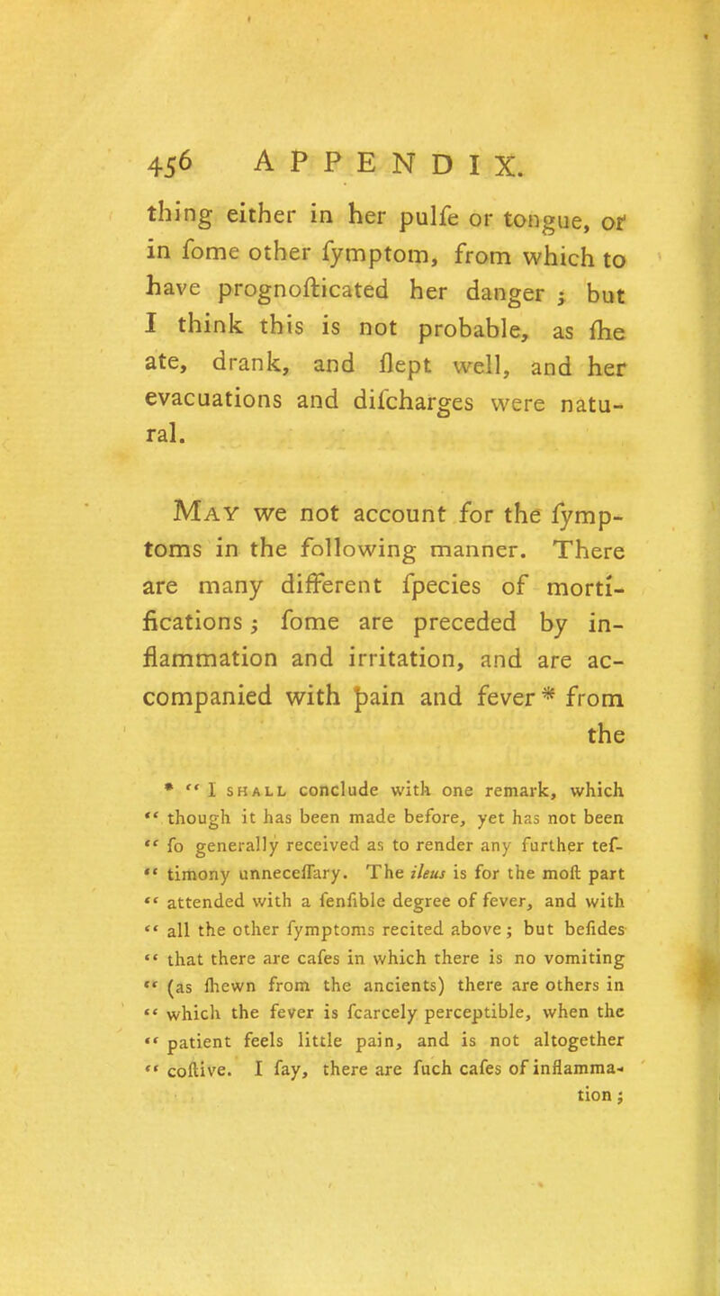 thing either in her pulfe or tongue, ot in fome other fymptom, from which to have prognosticated her danger ; but I think this is not probable, as me ate, drank, and flept well, and her evacuations and difcharges were natu- ral. May we not account for the fymp- toms in the following manner. There are many different fpecies of morti- fications $ fome are preceded by in- flammation and irritation, and are ac- companied with jpain and fever * from the * I shall conclude with one remark, which  though it has been made before, yet has not been  fo generally received as to render any further tef-  timony unneceffary. The ileus is for the moft part  attended with a fenfible degree of fever, and with  all the other fymptoms recited above ; but befides  that there are cafes in which there is no vomiting *■* (as ihewn from the ancients) there are others in  which the fever is fcarcely perceptible, when the  patient feels little pain, and is not altogether  coftive. I fay, there are fuch cafes of inflamma- tion ;