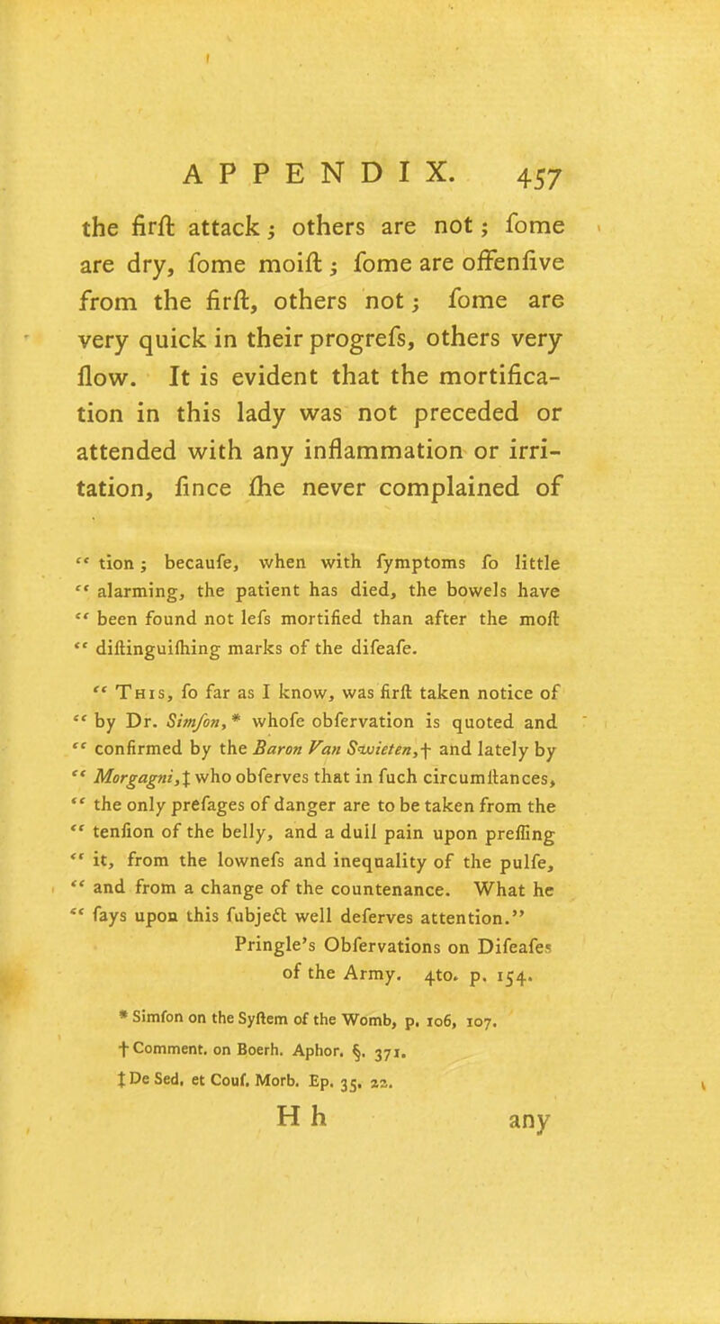 the firft attack•> others are not; fome are dry, fome moift ; fome are offenfive from the firft, others not; fome are very quick in their progrefs, others very flow. It is evident that the mortifica- tion in this lady was not preceded or attended with any inflammation or irri- tation, fince Ihe never complained of  tion; becaufe, when with fymptoms fo little  alarming, the patient has died, the bowels have  been found not lefs mortified than after the moft  diftinguifhing marks of the difeafe.  This, fo far as I know, was firft taken notice of  by Dr. Sim/on, * whofe obfervation is quoted and  confirmed by the Baron Van S<wieten,\ and lately by  Morgagni,% who obferves that in fuch circumitances,  the only prefages of danger are to be taken from the  tenfion of the belly, and a dull pain upon prefling  it, from the lownefs and inequality of the pulfe,  and from a change of the countenance. What he  fays upon this fubjett well deferves attention. Pringle's Obfervations on Difeafes of the Army. 4to* p. 154. * Simfon on the Syftem of the Womb, p. 106, 107, t Comment, on Boerh. Aphor. §, 371. JDeSed. et Couf. Morb. Ep. 35. zz. H h any