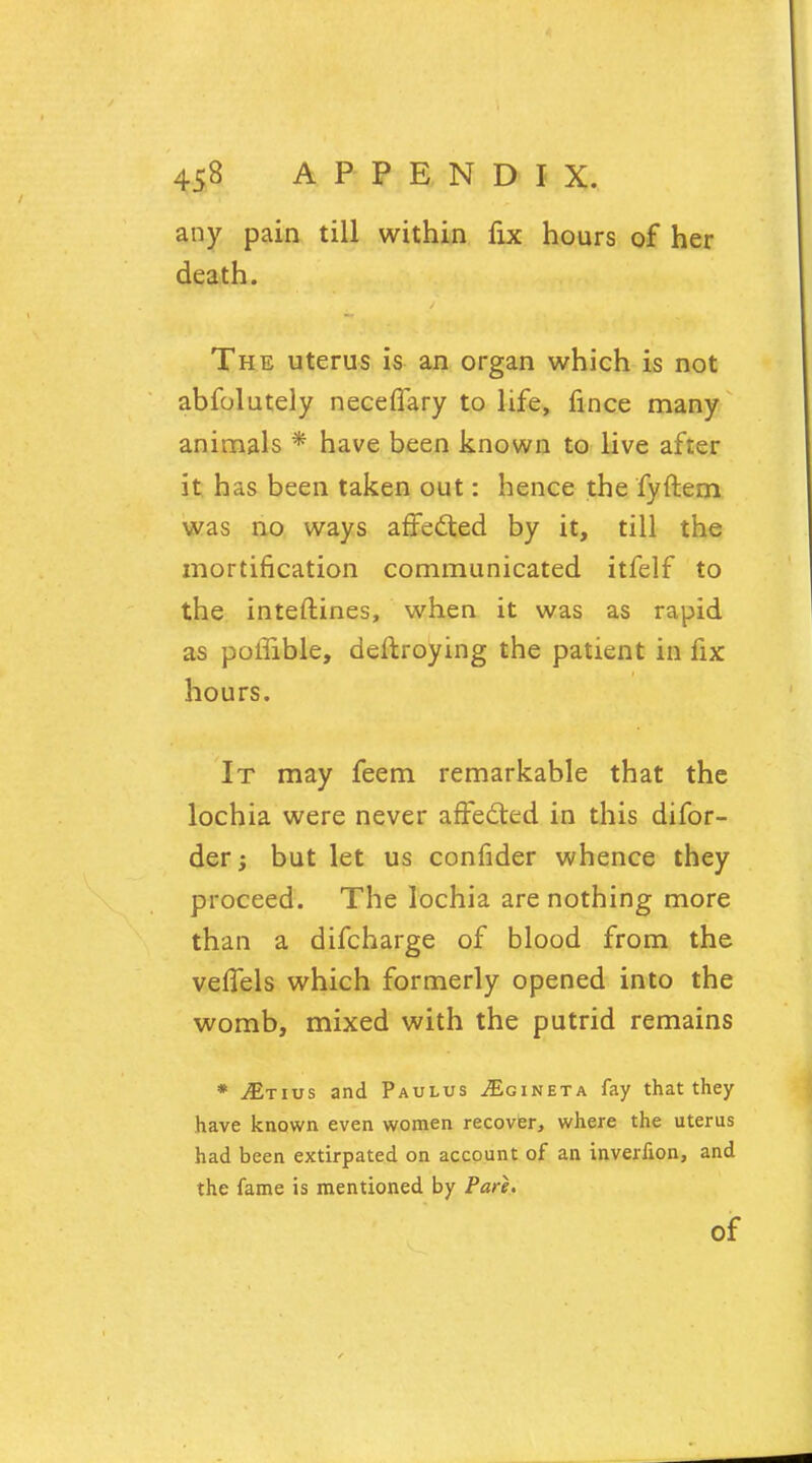 any pain till within fix hours of her death. The uterus is an organ which is not abfolutely neceffary to life, fince many animals * have been known to live after it has been taken out: hence the fyftem was no ways affected by it, till the mortification communicated itfelf to the interlines, when it was as rapid as polfible, deftroying the patient in fix hours. It may feem remarkable that the lochia were never affected in this difor- der; but let us confider whence they proceed. The lochia are nothing more than a difcharge of blood from the veffels which formerly opened into the womb, mixed with the putrid remains * JEtivs and Paulus ^Egineta fay that they have known even women recover, where the uterus had been extirpated on account of an inverfion, and the fame is mentioned by Pare. Of