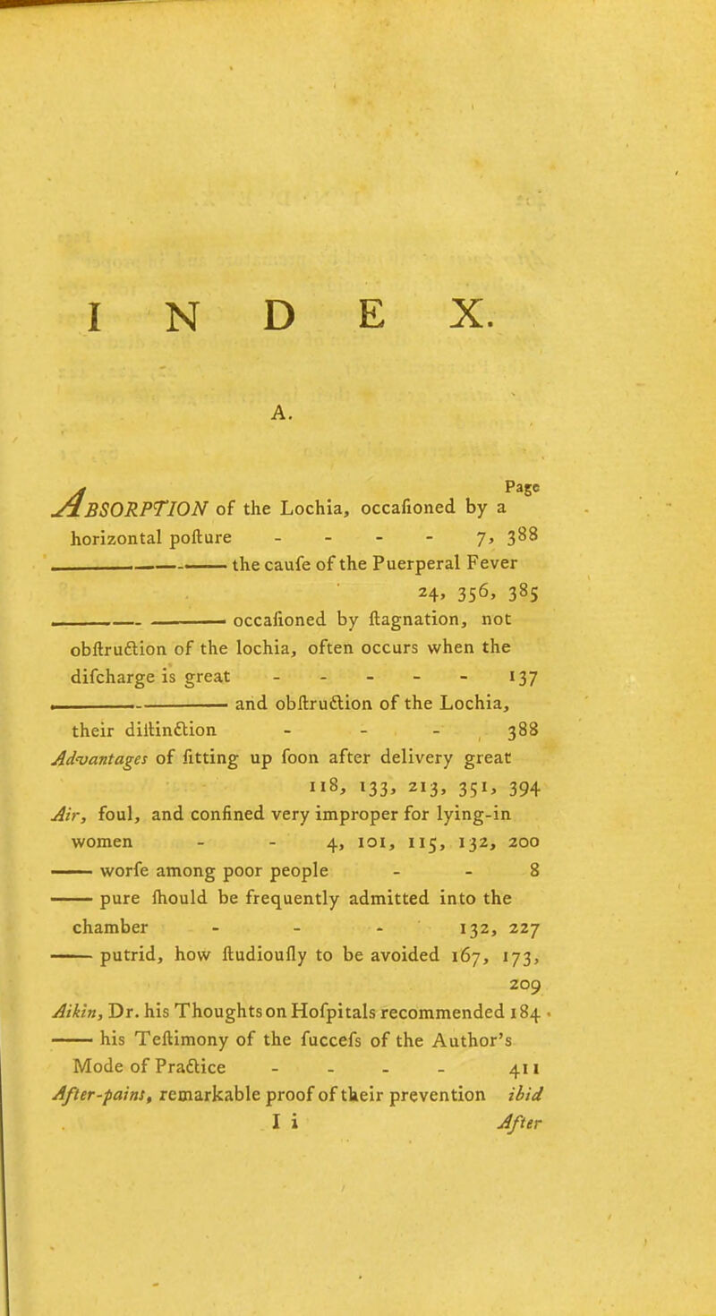 A. y/ PaSC ABSORPTION of the Lochia, occasioned by a horizontal pollure - . — the caufe of the Puerperal Fever 24, 356, 385 . * occafioned by Stagnation, not obftruftion of the lochia, often occurs when the difcharge is great - - - - - 137 . and obftru&ion of the Lochia, their diitinction - - - 388 Advantages of fitting up foon after delivery great 118, 133, 213, 351, 394 Air, foul, and confined very improper for lying-in women - - 4, 101, 115, 132, 200 —— worfe among poor people 8 pure fhould be frequently admitted into the chamber - - - 132, 227 putrid, how ftudioufly to be avoided 167, 173, 209 Aikin, Dr. his Thoughts on Hofpitals recommended 184 - —— his Teftimony of the fuccefs of the Author's Mode of Pradlice - - - - 411 After-pains, remarkable proof of their prevention ibid I i After