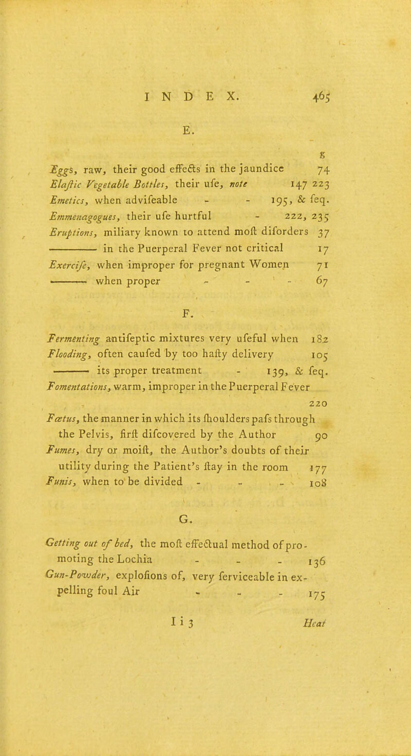 E. s Eggs, raw, their good effefts in the jaundice 74 Elajiic Vegetable Bottles, their ufe, note i^J 223 Emetics, when advifeable - - 195, & feq. Etn?nenagogues, their ufe hurtful - 222, 235 Eruptions, miliary known to attend molt diforders 37 in the Puerperal Fever not critical 17 Exercife, when improper for pregnant Women 71 ' ■ when proper - 67 F. Fermenting antifeptic mixtures very ufeful when 182 Flooding, often caufed by too hafty delivery 105 ■ its proper treatment - 139, & feq. Fomentations, warm, improper in the Puerperal Fever 220 Foetus, the manner in which its lhoulderspafs through the Pelvis, firft difcovered by the Author 90 Fumes, dry or moift, the Author's doubts of their utility during the Patient's itay in the room 177 Funis, when to be divided - - -108 G. Getting out of bed, the moft effectual method of pro- moting the Lochia - _ - 136 Gun-Powder, explofions of, very ferviceable in ex- pelling foul Air - _ - 175 I i 3 Heat