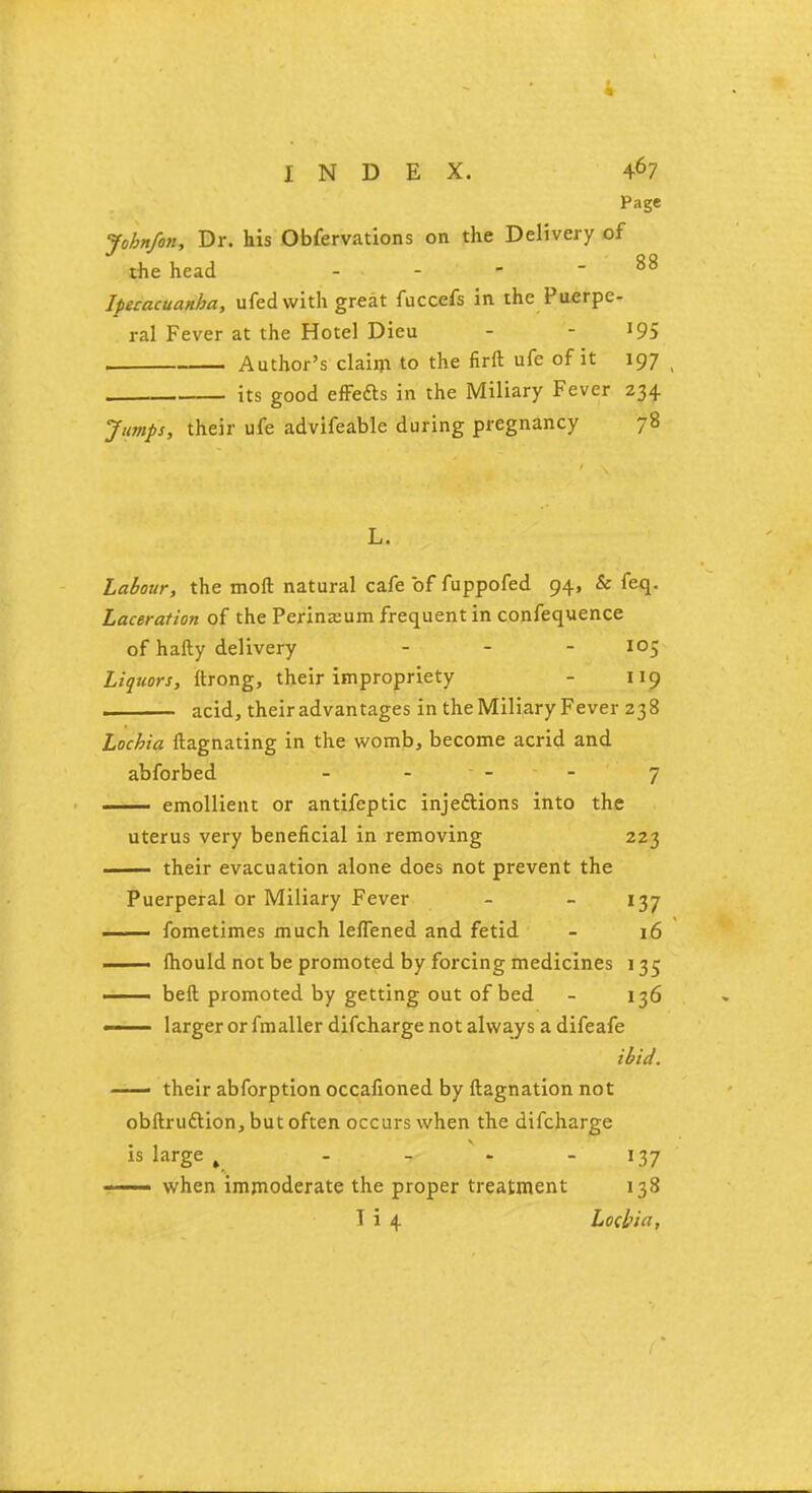 Page John/on, Dr. his Obfervations on the Delivery of the head - - - - 88 Ipecacuanha, ufed with great fuccefs in the Puerpe- ral Fever at the Hotel Dieu - l9S , Author's claim to the firft ufe of it 197 ( its good effedts in the Miliary Fever 234 Jumps, their ufe advifeable during pregnancy 78 L. Labour, the moft natural cafe of fuppofed 94, & feq. Laceration of the Perineum frequent in confequence of hafty delivery ... 105 Liquors, ftrong, their impropriety - 119 ■ acid, their advantages in the Miliary Fever 238 Lochia ftagnating in the womb, become acrid and abforbed 7 emollient or antifeptic injeftions into the uterus very beneficial in removing 223 their evacuation alone does not prevent the Puerperal or Miliary Fever - - 137 . fometimes much leflened and fetid - 16 ——- mould not be promoted by forcing medicines 135 —— beft promoted by getting out of bed - 136 ' larger or fmaller difcharge not always a difeafe ibid. —— their abforption occafioned by ftagnation not obftruftion, but often occurs when the difcharge is large ^ - - 137 j when immoderate the proper treatment 138 1 i 4 Lochia,