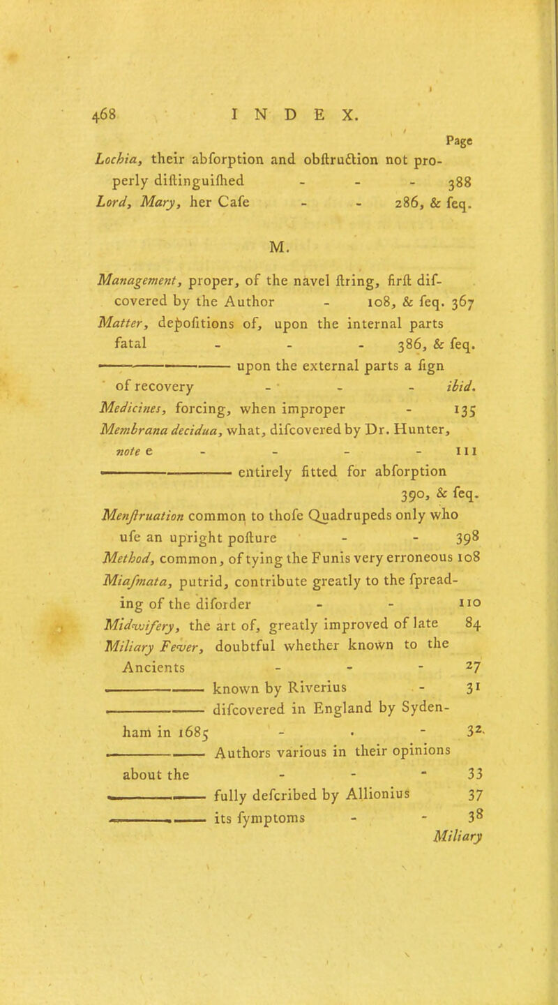 Page Lochia, their abforption and obftruttion not pro- perly diftinguifhed ... 388 Lord, Mary, her Cafe - - 286, & feq. M. Management, proper, of the navel firing, firft dif- covered by the Author - 108, & feq. 367 Matter, depofitions of, upon the internal parts fatal - - 386, & feq. —— -■■ ■ upon the external parts a fign of recovery - ibid. Medicines, forcing, when improper - 135 Mernbrana decidua, what, difcovered by Dr. Hunter, note e - - - - in ■ entirely fitted for abforption 390, & feq. Menjiruation common to thofe Quadrupeds only who ufe an upright pofture - - 398 Method, common, of tying the Funis very erroneous 108 Miafmata, putrid, contribute greatly to the fpread- ing of the diforder - - no Midwifery, the art of, greatly improved of late 84 Miliary Fever, doubtful whether known to the Ancients - - 27 . known by Riverius - 31 , difcovered in England by Syden- ham in 1685 - • - 32- Authors various in their opinions about the - - 33 — fully defcribed by Allionius 37 1 its fymptoms - - 3^ Miliary