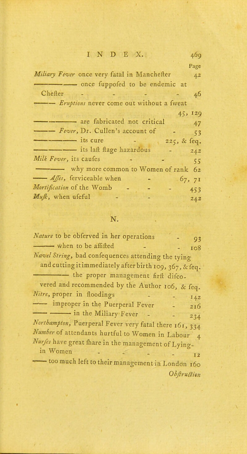 Page Miliary Fever once very fatal in Manchefter 42 once fuppofed to be endemic at Chefter - - - - 46 ■ — Eruptions never come out without a fvveat 45 > 129 are fabricated not critical 47 ——— Fever, Dr. Cullen's account of - 53 its cure - 225, & feq. its laft ftage hazardous - 242 Milk Fever, its caufes - - re why more common to Women of rank 62 AJfes, ferviceable when - 6j, 71 Mortification of the Womb - - - 453 Mujk, when ufeful - - 242 N. Nature to be obferved in her operations - —— when to be affifted _ - 108 Navel String, bad confequences attending the tying andcuttingitimmediately after birth 109, 367,&feq. the proper management nrlt difco- vered and recommended by the Author 106, & feq. Nitre, proper in floodings . . improper in the Puerperal Fever - 216 in the Miliary Fever - . 234 Northampton, Puerperal Fever very fatal there 161, 334 Number of attendants hurtful to Women in Labour 4 Nurfes have great lhare in the management of Lying- in Women . . _ - \z too much left to their management in London 160 Qbftruaim