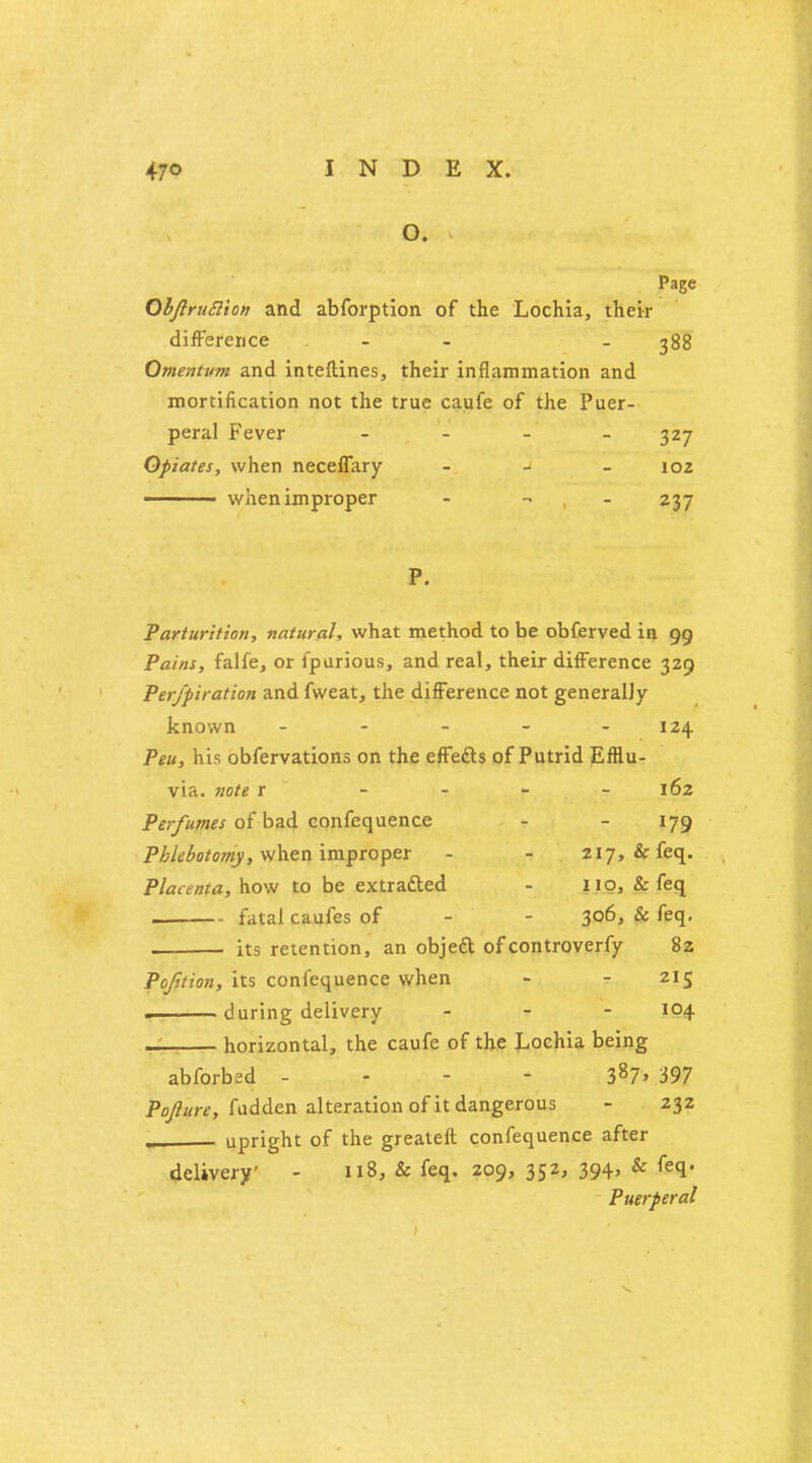 O. Page ObJlruSion and abforption of the Lochia, their difference - - - 388 Omentum and inteftines, their inflammation and mortification not the true caufe of the Puer- peral Fever - 327 Opiates, when neceffary - - 102 ■ when improper - - - 237 P. Parturition, natural, what method to be obferved in 99 Pains, falfe, or fpurious, and real, their difference 329 Per/piration and fweat, the difference not generally known - - - - 124 Peu, his obfervations on the effefts of Putrid Efflu- via, note 1 - - - - 162 Perfumes of bad confequence - - 179 Phlebotomy, when improper - - 217, & feq. Placenta, how to be extracted - 110, & feq fatal caufes of - - 306, & feq. its retention, an objeft of controverfy 82 Pofition, its confequence when - - 215 during delivery ... 104 — horizontal, the caufe of the Lochia being abforbed - 387> 597 Pojlure, fadden alteration of it dangerous - 232 . upright of the greateft confequence after delivery - 118, & feq. 209, 352, 394, & feq. Puerperal