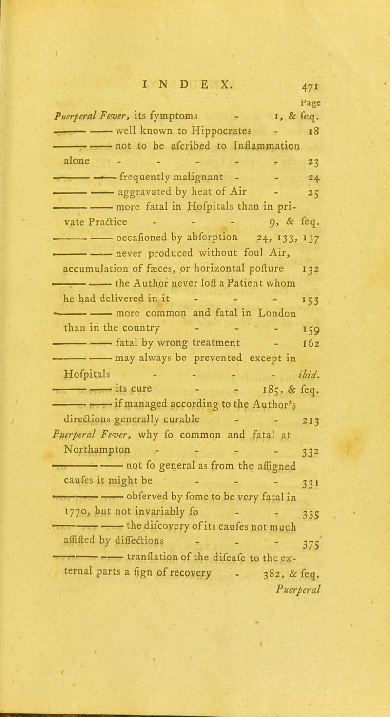 Page Puerperal Fewer, its fymptoms - i, & feq. well known to Hippocrates - 18 : not to be afcrib.ed to Inflammation alone 23 ■ ■ frequently malignant - 24 ■ —— aggravated by heat of Air - 25 ■ more fatal in Hofpitals than in pri- vate Practice - - - 9, & feq. — occafioned by abforption 24, 133, 137 — never produced without foul Air, accumulation of faeces, or horizontal pofture 132 —! the Author never loft a Patient whom he had delivered in it - - - 153 ■ more common and fatal in London than in the country - -  59 fatal by wrong treatment - 162 —— may always be prevented except in Hofpitals - ibid. its cure - - 185, & feq. ■ rr—r— if managed according to the Author's directions generally curable - - 213 Puerperal Fever, why fo common and fatal at Northampton - - - 332 ■to— not fo general as from the afligned caufes it might be - - - 331 -r, rn— obferved by fome to be very fatal in 1770, but not invariably fo 335 ■ the difcovery of its caufes not much aflifted by diffedlions ... g.J tranflation of the difeafe to the ex- ternal parts a fign of recovery . 382, & feq.