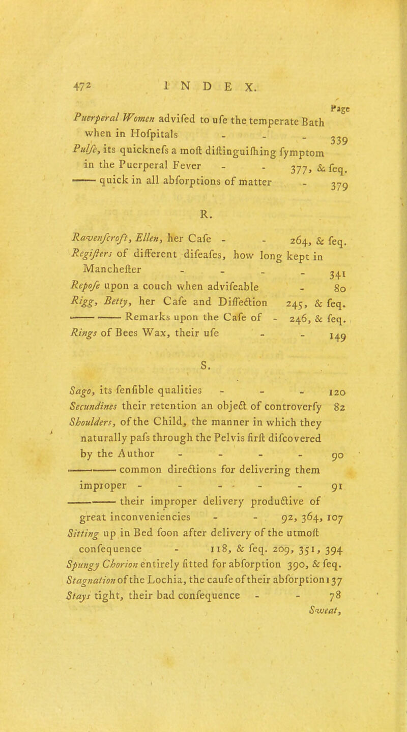 Page Puerperal Women advifcd to ufe the temperate Bath when in Hofpitals - . -339 Pu/fe, its quicknefs a moil diftinguifhing fymptom in the Puerperal Fever - . ^77, & feq. quick in all abforptions of matter - 37g R. Raven/croft, Ellen, her Cafe - - 264, & feq. Regijlers of different difeafes, how long kept in Manchefter - ^( Repofe upon a couch when advifeable - 80 R'gg> Betty, her Cafe and Diffeftion 245, & feq. —— Remarks upon the Cafe of - 246, & feq. Rings of Bees Wax, their ufe - . j^g s. Sago, its fenfible qualities - - - 120 Secundines their retention an object of controverfy 82 Shoulders, of the Child, the manner in which they naturally pafs through the Pelvis firll difcovered by the Author - go ■ common directions for delivering them improper - - - - 91 their improper delivery productive of great inconveniencies - - 92, 364, 107 Sitting up in Bed foon after delivery of the utmolt confequence - 118, & feq. 209, 351, 394 Spungy Chorion entirely fitted for abforption 390, & feq. Stagnation of the Lochia, the caufe of their abforption 137 Stays tight, their bad confequence - - 78 Sweat,