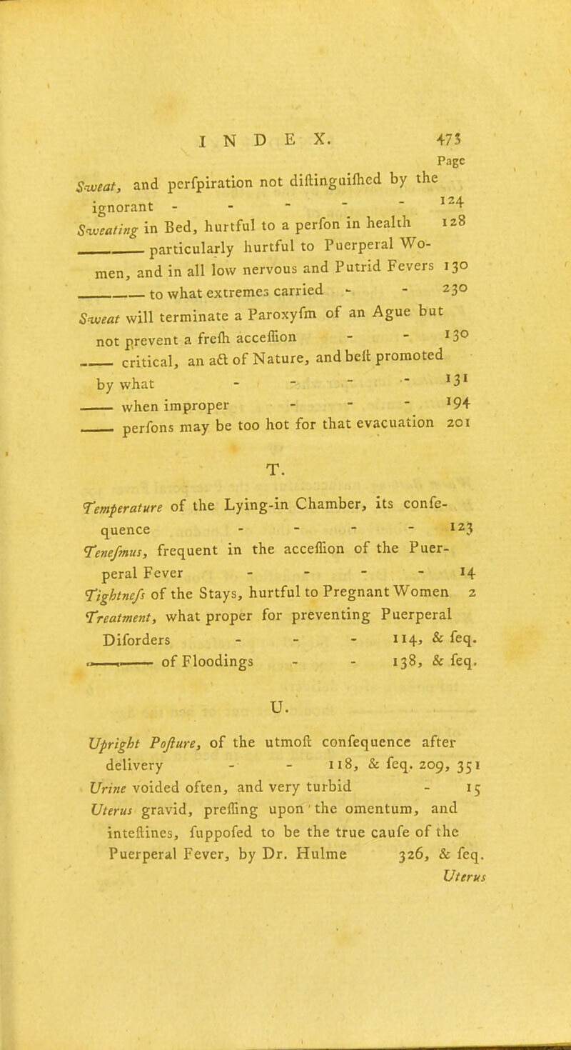 Page Sweat, and perfpiration not diftinguifhed by the ignorant r I24 Sweating in Bed, hurtful to a perfon in health 128 particularly hurtful to Puerperal Wo- men, and in all low nervous and Putrid Fevers 130 to what extremes carried - - 230 Sweat will terminate a Paroxyfm of an Ague but not prevent a frefti acceffion - - l3° critical, an aft of Nature, and belt promoted by what - -  - l3l when improper - *94 perfons may be too hot for that evacuation 201 T. Temperature of the Lying-in Chamber, its confe- quence - - - I23 Tenefmus, frequent in the acceffion of the Puer- peral Fever - - - 14 Tightnefs of the Stays, hurtful to Pregnant Women 2 Treatment, what proper for preventing Puerperal Diforders ... 114, & feq. , of Floodings - - 138, & feq. Upright Pofture, of the utmoft confequence after delivery - - 118, & feq. 209, 351 Urine voided often, and very turbid - 15 Uterus gravid, preffing upon ' the omentum, and inteftines, fuppofed to be the true caufe of the Puerperal Fever, by Dr. Hulme 326, & feq. Uterus