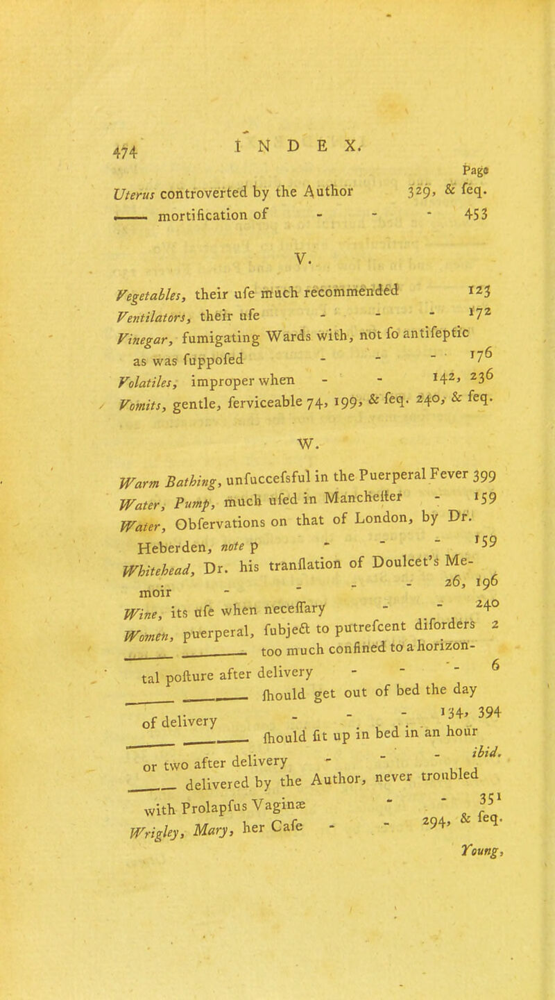Pago Uterus controverted by the Author 329> & ftq- . mortification of - - 453 V. Vegetables, their ufe much recommended 123 Ventilators, their ufe - - -172 Vinegar, fumigating Wards with, not fo antifeptic as was fuppofed - -  T7^ Volatiles, improper when - - I42> 236 Vomits, gentle, ferviceable 74, 199, & feq. 240, & feq. W. Warm Bathing, unfuccefsful in the Puerperal Fever 399 Water, Pump, much ufed in Mancheiter - 159 Water, Obfervations on that of London, by Dr. Heberden, note p - - f59 Whitehead, Dr. his translation of Doulcet's Me- 26, 196 moir Wine, its ufe when necefTary -  M° Women, puerperal, fubjeft to putrescent diforders z too much confined to a horizon- tal pofture after delivery mould get out of bed the day of delivery -   . fhould fit up in bed in an hour 1 i- _ ibid. or two after delivery - delivered by the Author, never troubled with Prolapfus Vaginae  351 Wrigley, Mary, her Cafe - 294, & feq- Young,