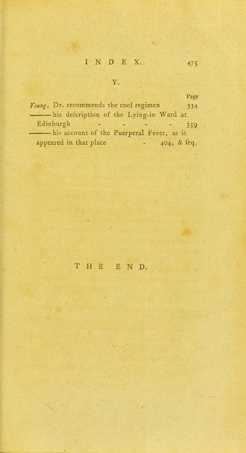 Y. Page Young, Dr. recommends the cool regimen 334 his defcription of the Lying-in Ward at Edinburgh - 359 his account of the Puerperal Fever, as it appeared in that place - 404, & feq. THE END.