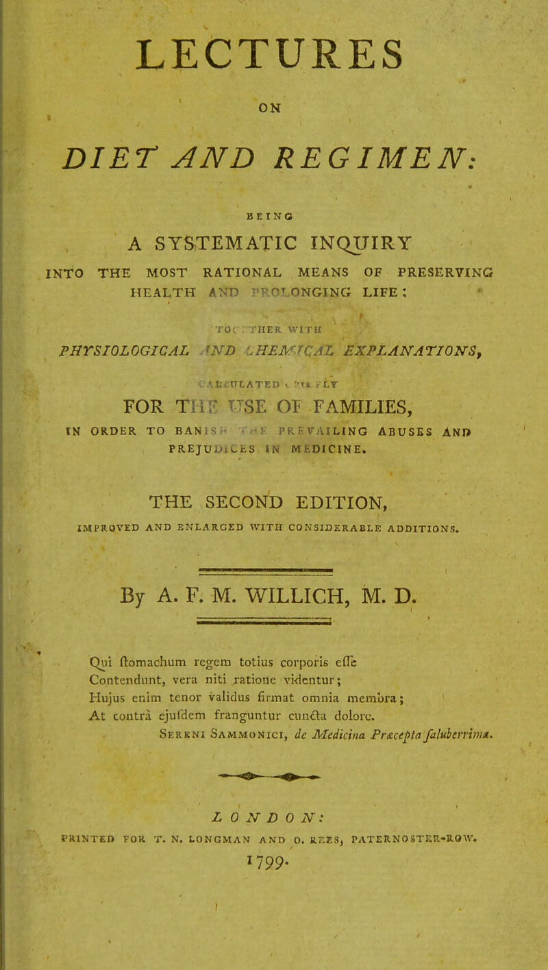 ON DIET AND REGIMEN: BEING A SYSTEMATIC INQUIRY INTO THE MOST RATIONAL MEANS OF PRESERVING HEALTH AND PROLONGING LIFE : toc : ther with PHYSIOLOGICAL AND LHEMJQAL EXPLANATIONS, v AtitTLATED «. I'X*. etT FOR THE TTSE 01 FAMILIES, IN ORDER TO BAN!S PREVAILING ABUSES AND PREJUInCES IN MEDICINE. THE SECOND EDITION, IMPROVED AND ENLARGED WITH CONSIDERABLE ADDITIONS. By A. F. M. WILLICH, M. D. Qui ftomachum legem totius corporis efle Contendunt, vera niti ratione videntur; Hujus enim tenor validus firm at omnia membra; At contra ejufdem franguntur cuncta dolore. Serkni Sammonici, de Medicina Prscepta faluberrvn*. LONDON: PRINTED FOR T. N. LONGMAN AND O. RF.ES, PATERNOSTER-ROW. 1799.