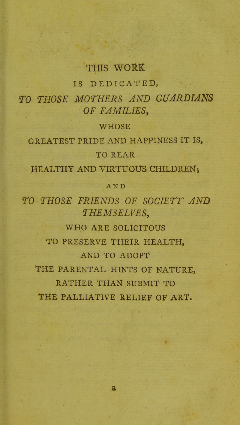 THIS WOR£ IS DEDICATED, TO THOSE MOTHERS AND GUARDIANS OF FAMILIES, WHOSE GREATEST PRIDE AND HAPPINESS IT IS, TO REAR HEALTHY AND VIRTUOUS CHILDREN; AND TO THOSE FRIENDS OF SOCIETT AND THEMSELVES, WHO ARE SOLICITOUS TO PRESERVE THEIR HEALTH, AND TO ADOPT THE PARENTAL HINTS OF NATURE, RATHER THAN SUBMIT TO THE PALLIATIVE RELIEF OF ART. 3-