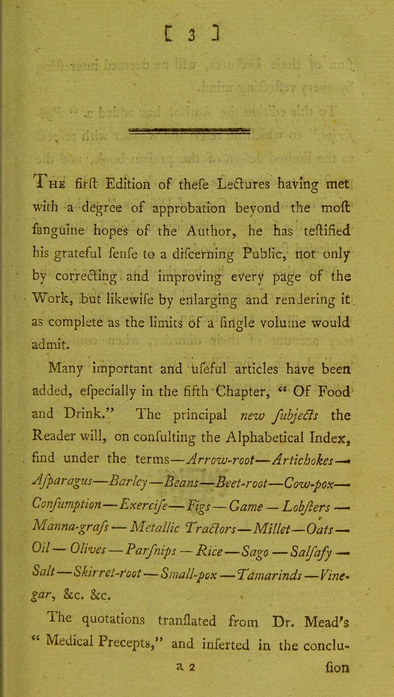The firft Edition of thefe Lectures having met with a degree of approbation beyond the mod fanguine hopes of the Author, he has teftified his grateful fenfe to a difcerning Public, not only ' by correcting and improving every page of the Work, .but likewife by enlarging and rendering it. as complete as the limits of a firigle volume would admit. Many important and tifeful articles have been added, efpecially in the fifth Chapter,  Of Food and Drink. The principal new fubjecls the Reader will, on confulting the Alphabetical Index, . find under the terms—Arrow-root—-Artichokes— A/paragus—Barley—Beam —Beet-root—Cow-pox— Confumption—Exercife—Figs — Game — Lobfters — Manna-grafs — Metallic Trazors—Millet—Oats— Oil— Olives — Par/nips — Rice Sago — Salfafy — Salt—Skir ret-foot—Small-pox — Tamarinds—Vine* gar^ he. &c. The quotations tranflated from Dr. Mead's  Medical Precepts/' and inferted in the conclu- a 2 fion
