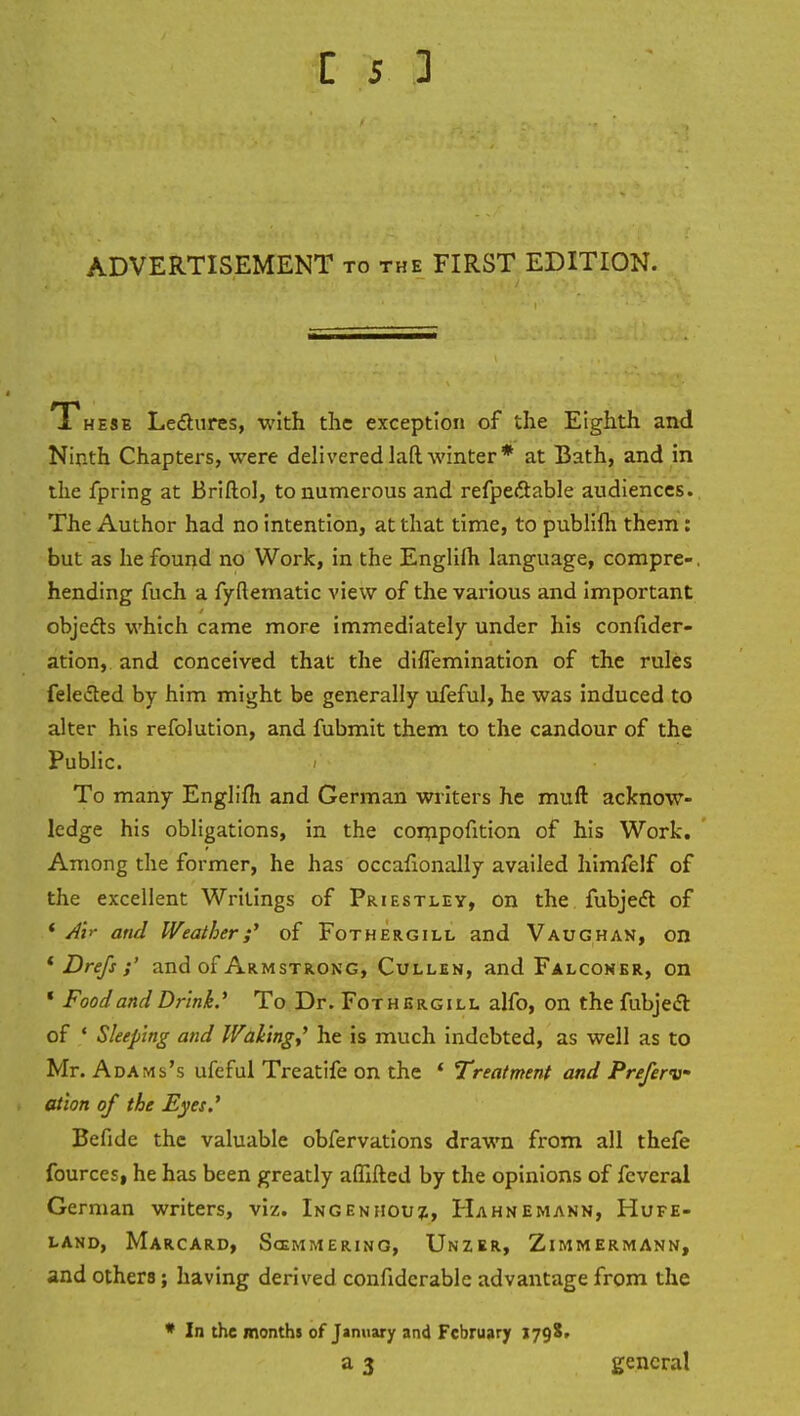 ADVERTISEMENT to the FIRST EDITION. 1 he5e Lectures, with the exception of the Eighth and Ninth Chapters, were delivered laft winter* at Bath, and in the fpring at Briftol, to numerous and refpectable audiences. The Author had no intention, at that time, to publifh them: but as he found no Work, in the Englifh language, compre-. hending fuch a fyflematic view of the various and important objects which came more immediately under his confider- ation, and conceived that the domination of the rules felected by him might be generally ufeful, he was induced to alter his refolution, and fubmit them to the candour of the Public. To many Englifh and German writers he muft acknow- ledge his obligations, in the compofition of his Work. Among the former, he has occafionally availed himfelf of the excellent Writings of Priestley, on the fubject of ' A\r and Weather;' of Fothergill and Vaughan, on * Drefs ;' and of Armstrong, Cullen, and Falconer, on ' Food and Drink' To Dr. Fothergill alfo, on the fubject of ' Sleeping and Waking,' he is much indebted, as well as to Mr. Ada Mi's ufeful Treatife on the ' Treatment and Preferv ation of the Eyes.' Befide the valuable obfervations drawn from all thefe fources, he has been greatly affifted by the opinions of fcveral German writers, viz. Ingenhouj, Hahnemann, Hufe- land, Marcard, Sccmmering, Unzer, Zimmermann, and others; having derived confidcrable advantage from the * In the months of January and February j798, a 3 general