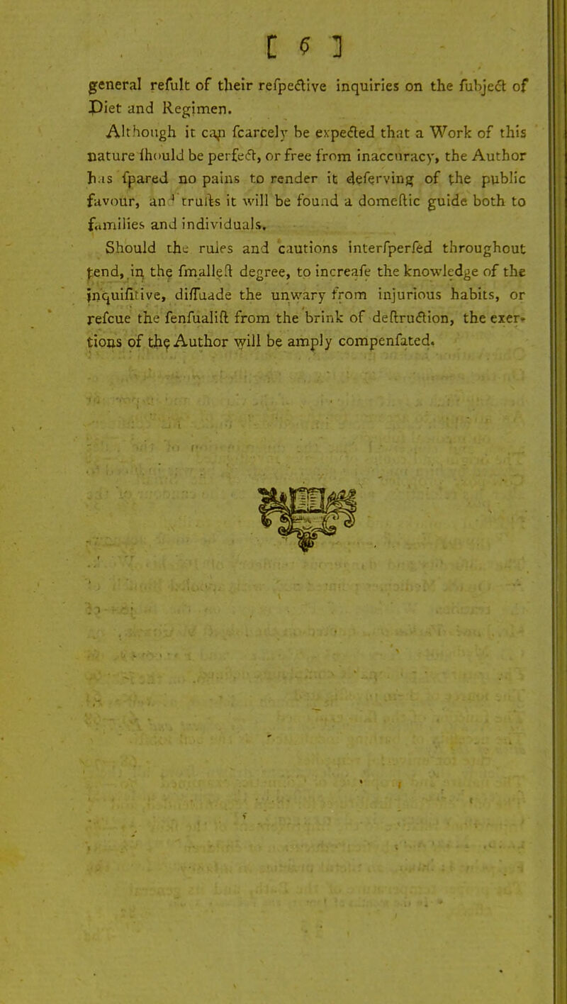 general refult of their refpective inquiries on the fubject of Piet and Regimen. Although it cap fcarcely he expected that a Work of this nature Ihould be perfect, or free from inaccuracy, the Author h is fpared no pains to render it deferving of the public favour, an4 trurts it will be found a domeftic guide both to families and individuals. Should the rules and cautions interfperfed throughout fend, in the fmalleft degree, to increafe the knowledge of the jnquifitive, di/Tuade the unwary from injurious habits, or refcue the fenfualift from the brink of deftruclion, the exer. tions of the Author will be amply compenfated.