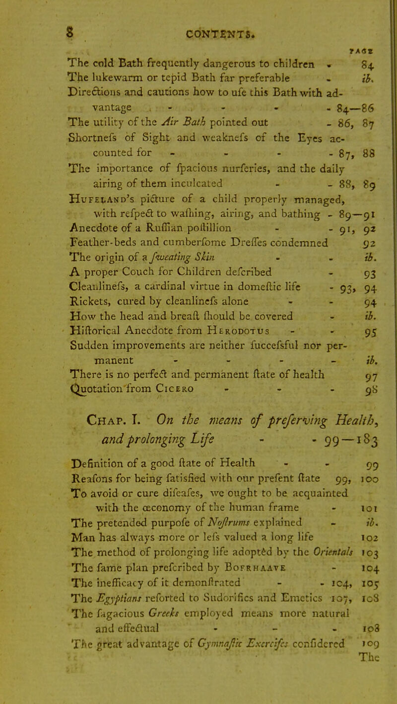 TASZ The cold Bath frequently dangerous to children . 84 The lukewarm or tepid Bath far preferable . & Directions and cautions how to ufe this Bath with ad- vantage - - - 84—86 The utility of the Air Bath pointed out _ 86, 87 Shortnefs of Sight and weaknefs of the Eyes ac- counted for - - - 87, 88 The importance of fpacious nurferies, and the daily airing of them inculcated - - 88, 89 Hufeland's picture of a child properly managed, with refpect to walhing, airing, and bathing - 89—91 Anecdote of a Ruffian pollillion - - 91, 92 Feather-beds and cumberfome Drefles condemned 92 The origin of a fiucating Skin - - ib. A proper Couch for Children defcribed - 93 Cleanlinefs, a cardinal virtue in domeftic life - 93, 94 Rickets, cured by cleanlinefs alone 94 How the head and breaft fliould be covered - ib. Hiftoricul Anecdote from Herodotus 95 Sudden improvements are neither fuccefsful nor per- manent - - - ib. There is no perfccT: and permanent ftate of health 97 Quotation from Cicero - - - 9S Chap. T. On the means of preferring Hea/i/j, and prolonging Life - -99—183 Definition of a good ftate of Health 99 Reafons for being fatisfied with our prefent ftate 99, 100 To avoid or cure difeafes, we ought to be acquainted with the ceconomy of the human frame - 101 The pretended purpofe of Noflrums explained - ib. Man has always more or lefs valued a long life 102 The method of prolonging life adopted by the Orientals 103 The fame plan prefcribcd by Bofrhaave - 104 The inefficacy of it dcmonftrated - - 104, 105 The Egyptians reforted to Sudorifics and Emetics 107, 108 The fagacious Greeks employed means more natural and effectual - - - io3 The great advantage of Gymnajiic Excrcifcs confidcred 109 The