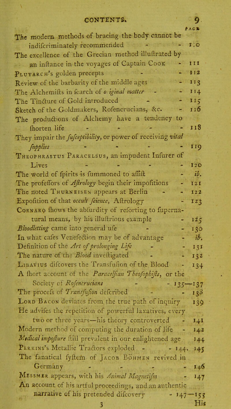 * AG* The modern methods of bracing the body cannot be indifcriminately recommended - - 1:0 The excellence of the Grecian method il'.uftrated by an inftance in the voyages of Captain Cook - in Plutarch's golden precepts - - 112 Review of the barbarity of the middle ages - 113 The Alchemifts in fearch of 0 ig'inal matter - - 114 The Tincture of Gold introduced - - 115 Sketch of the Goldmukers, Rofencrucians, &c. - 116 The productions of Alchemy have a tendency to (horten life - - - - 118 They impair the fufceptilility, or power of receiving vital /applies - - - - H9 Theophrastus Paracelsus, an impudent Infurer of Lives - - - - 120 The world of fpirits is fummoned to affift - ih. The profeflbrs of AJlrology begin their impontions - 121 The noted Thurneisen appears at Berlin - - 122 Expofition of that occult fcience, Aftrology - 123 CornARp Ihows the abiurdity of reforting to fuperna- tural means, by his illuftrious example - 125 Bloodletting came into general ufe - - 130 In what cafes Venefection may be of advantage - ib. Definition of the Art of prolonging Life - - 13 x The nature of the Blood inveltigated - - 132 Libavius difcovers the Transfufion of the Blood - 134 A fhort account of the Paracelfian Theofophijls, or the Society (if Rofencrucians - - J35—137 The procefs of Transfufion defcribed - - 138 Lord Bacon deviates from the true path of Inquiry 139 He advifes the repetition of powerful laxatives, every two or three years—his the017 controverted - 141 Modern method of computing the duration of life - 142 M$dical impoflure ftiil prevalent in our enlightened age 144. Perkins's Metallic Tractors exploded - - 144, 145 The fanatical fyftem of Jacob Bohmen revived in Germany - - - - 146 Messmer appears, with his Animal Magnetifm - 147 An account of his artful proceedings, and an authentic narrative of his pretended difcovery - 147—155 3 His