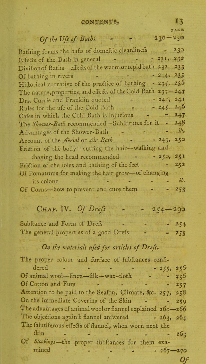 T AGE Of the Ufe of Baths - - 236- 250 Bathing forms the bafts of domeftic cleanlinefs - 230 Effects of the Bath in general - - -231, 232 Divifionof Baths-effectsof the warm or tepid bath 232, 233 Of bathing in rivers - - - 2.:4> 235 Hiftorical narrative of the practice of bathing - 235, 236 The nature, properties, and effects of the Cold Bath 237- 247 Drs. Currie and Franklin quoted ~ - 24?, 241 Rules for the ufe of the Cold B.ith - - 245 246 Cafes in which the Cold Bath is injurious - - 247 The Shower-Bath recommended — Subftitutes for it - 248 Advantages of the Shower-Bath - - - Account of the Aerial or Air Bath - - 24c;, 250 Friction of the body-cutting the hair—wafliing and lhaving the head recommended - - 250, 251 Friction of the foles and bathing of the feet - 2.52 Of Pomatums for making the hair grow—of changing its colour - - - Of Corns—how to prevent and cure them - - 253 Chap. IV. Of Drefs - - 254—290 Subftance and Form of Drefs ... 254. The general properties of a good Drefs - - 255 On the materials ufed for articles of Drefs. The proper colour and furface of fubftances confi- dered - 255, 256 Of animal wool—linen—filk—wax-cloth - - 356 Of Cotton and Furs - - - - 257 Attention to be paid to the Seafon, Climate, &c. 257, 258 On the immediate Covering of the Skin - - 259 The advantages of animal wool or flannel explained 260—266 The objections againft flannel anfwered - 263, 264 The falutifexous effefts of flannel, when worn next the fl:in - . _ 263 Of Stockings— the proper fubftances for them exa- mined - « . 267—270