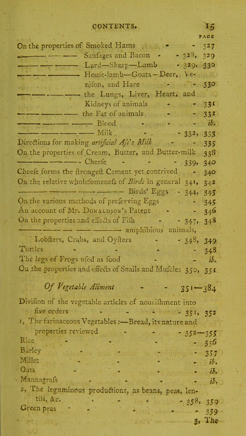 TAOS On the properties of Smoked Hams . • - 327 Saufages and Bacon - - 328, 329 _ Lard—Sheep—Lamb - 329, 330 . . . Houfe-lamb—Goats-Deer, V e- nifon, and Hare - - 33° —— the Lungs, Liver, Heart, and Kidneys of animals - - 331 the Fat of animals. - - 332 • ; 1— Blood - - ib. Milk. - - 332, 333 Directions for making artificial -dfs's Mill: - - 335 On the properties of Cream, Butter, and Butter-milk 338 ■ Cheefe - - - 339, 340 Cheefe forms the ftrcngeft Cement yet contrived - 340 On th? relative wholefomenefs of Birds in general 341, 342 . ; . Birds' Eggs - 344, 345 On the various methods of preferring Eggs • - 345 An'account of Mr. Donaldson's Patent - - 346 On the properties and effects of Fifh - - 347, 348 amphibious animals, Lobfters, Crabs, and Oyfters - - 348, 349 Turtles - 34.8 The legs of Frogs ufed as food - il. On the properties and effects of Snails and Mufcles 350, 351 Of Vegetable Aliment - - 3Sl3^4 Divifion of the vegetable articles of nourifhment into five orders - - - - 35'» 35* 1, The farinaceous Vegetables :—Bread, its nature and properties reviewed ... 352— Rice - - 356 Barley • - . 'SSI Millet - . - . jb. Oats . ... il. Mannagrafs - , . . ib. 2, The leguminous productions, as beans, peas, len- tils, &c. ... . 2^8, 359 Green peas - i . 3, The