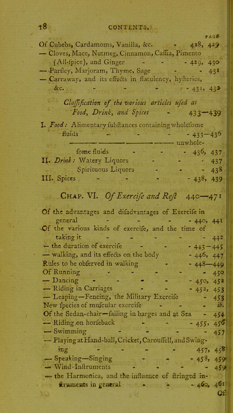PAG* Of Cubebs, Cardamoms, Vanilla, Sec. - 428, 429 — Cloves, Mace, Nutmeg, Cinnamon, Caflia, Pimento (All-ipice), and Ginger - - 429, 43a Parlley, Marjoram, Thyme, Sage - - 431 — Can-away, and its effects in flatulency, hyfterics, &c. - - - t - 431, 43* ClaJJificatim of the various articles ufed as Food, Drink, and Spices - 433—439 I. Food: Alimentary fubftances containing wholefome fluids - - - 433—436 , ■ unwhole- fome fluids - - 436, 437 II. Drink: Watery Liquors - - • 437 Spirituous Liquors ... 438 III. Spices - - - 438, 439 1 Chap. VI. Of Exercife and Re/2 440—471 Of the advantages and difadvantages of Exercife in general - - - 440, 441 ^Of the various kinds of exercife, and the time of taking it - 442 — the duration of exercife ... 44.3 —445 — walking, and its effects on the body - 446, 447 Rules to be obferved in walking - - 448—449 j Of Running - - - 450: — Dancing - - - - - 450, 452 — Riding in Carriages - - - 452, 453 — Leaping—Fencing, the Military Exercife - 4531 New fpecies of mufcular exercife - - - ib. Of the Sedan-chair—failing in barges and at Sea - 454 — Riding on horfeback - 455, 456 —- Swimming - - - - 457 — Playing at Hand-ball, Cricket, Carouffell, and Swing- ing - 457. 4>B — Speaking—Singing - - - 458, 459» —* Wind-Inftrumcnts - - - 459) — the Harmonica, and the influence of ftringed in- ftrunients in general - 460, 461 Of