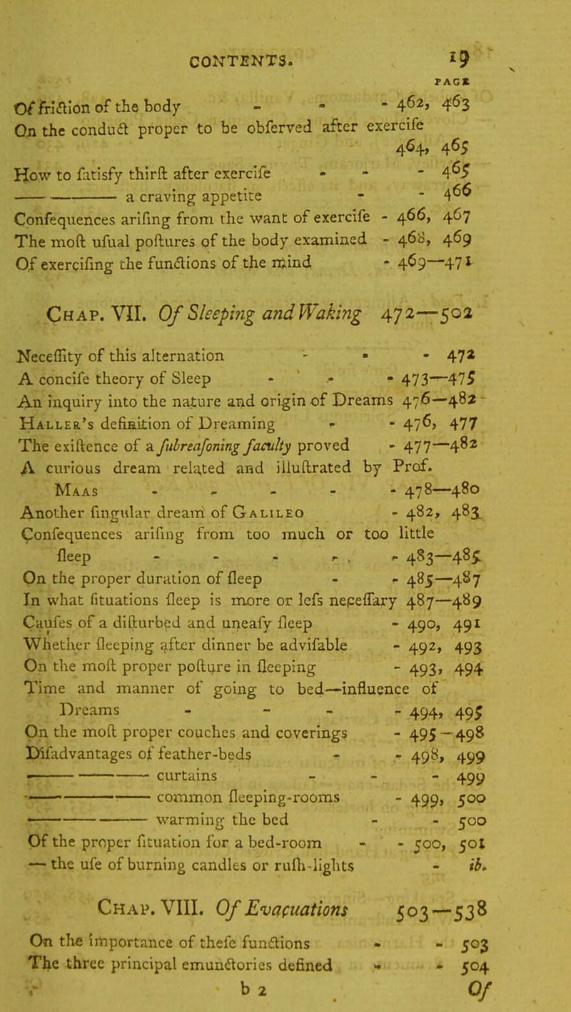 PAG* Of friaionof the body - - -462,463 On the conduft proper to be obferved after exercife 464, 465 How to fatisfy thirft after exercife - - 4^5 a craving appetite 466 Confequences arifing from the want of exercife - 466, 467 The mod ufual poftures of the body examined - 460, 469 Of exercifmg the functions of the mind - 4^9—471 Chap. VII. Of Sleeping and Waking 472—502 Necefiity of this alternation - • - 47* A concife theory of Sleep - 473—475 An inquiry into the nature and origin of Dreams 476—482 Haller's defbakion of Dreaming - - 476, 477 The exiftence of a fubreafoning faculty proved - 477—482 A curious dream related and illuftrated by Prof. Maas - 478—480 Another lingular dream of Galileo - 482, 483, Confequences arifing from too much or too little fleep - 483—485: On the proper duration of fleep - - 485—4S7 In what fituations fleep is more or lefs nepeflary 487—489 Caufes of a difturbed and uneafy fleep - 49°> 491 Whether fleeping after dinner be advifable - 492, 493 On the moft proper pofture in fleeping - 493, 494 Time and manner of going to bed—influence of Dreams - - - - 494, 495 On the moft proper couches and coverings - 495 - 498 Difadvantages of feather-beds - - 498, 499 « curtains - 499 ■ common fleeping-rooms - 499, 500 , warming the bed - - 500 Of the proper fituation for a bed-room - - 500, 501 — the ufe of burning candles or ruih-lights - ib. Chap. VIII. Of Evacuations 503—538 On the importance of thefe functions • - 503 The three principal emunclories defined - - 504 b 2 Of