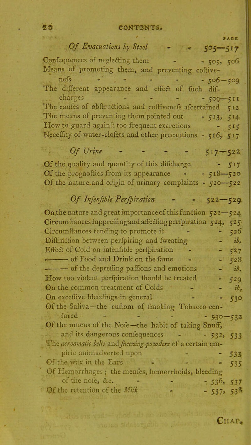 ' fACt Of Evacuations by Stool - - 5°5~5r7 Confequences of neglecting them - - 505, 506 Means of promoting them, and preventing coflive- nefs - 506—509 The different appearance and effeft of fuch dif- charges - 509—511 The caufes of obftrnctions and coftivenefs afcertained 5 12 The means of preventing them pointed out - 513, 514 How to guard againfl too frequent excretions - 515 Neceflity of water-clofets and other precautions - 516, 517 Of Urine - 517-^522 Of the quality and quantity of this difcharge - 517 Of the prognoftics from its appearance - - 518—520 Of the nature.and origin of urinary complaints - 520—522 Of Infenftble Perfpiration - - 522—529. On.the nature and great importance of this function 522—524 Circum(lances fuppreffing and affedting perfpiration 524, 525 Circumftances tending to promote it - - 526 Diftin&ion between perfpiring and fweating - ib. Effect of Cold on infenfible perfpiration - - 527 — of Food and Drink on the fame - - 528 of the depreffing paffions and emotions - ib. How too violent perfpiration Ihould be treated - 529 On the common treatment of Colds - - ib. On exceffive bleedings in general - - 530 Of the Saliva—the cuflom of fmoking Tobacco cen- fured - - - - 5.30—53.2 Of the mucus of the Nofe—the habit of taking Snuff, and its dangerous confequences - - 532, 533 The acroamatic belts and fneezing powders of a certain em- piric animadverted upon - - 533 Of the wax in the Ears - - 535 Of Hemorrhages ; the menfes, hemorrhoids, bleeding of die nofe, &c. - - - 536, 537 Of the retention of the Milk - - 537, 538 Chap,