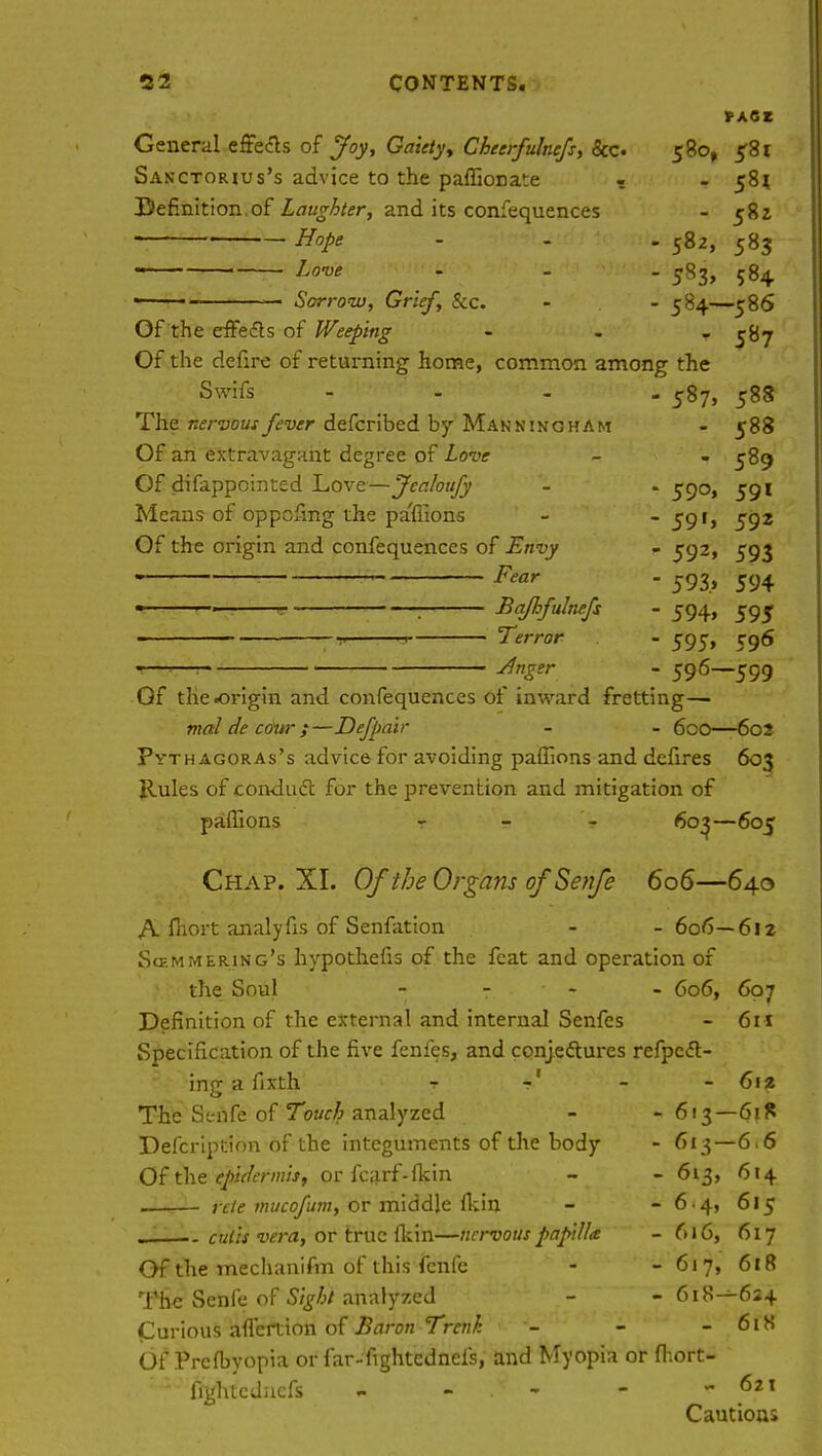 *A6t General effects of Joy, Gaiety, Cheerfulnefs, &c 580, 581 Sanctorius's advice to the paffionate - - 58* Befinition.of Laughter, and its confequences - 582 Hope - - - 582, 583 Love - - - 583, 584 ■ — Sorrow, Grief, &c. - - 584—586 Of the effects of Weeping ... ^tij Of the defire of returning home, common among the Swifs .... 587, 588 The nervous fever defcribed by ManninghAm - 588 Of an extravagant degree of Love - - 589 Of difappointed Love—Jealoufy - . 590, 591 Means of oppefing the pa'flions - - 59f> 592 Of the origin and confequences of Envy - 592, 593 . : Fear - 593, 594 1 ' * : Bajhfulnefs - 594, 595 -,t 1 Terror - 595, rg6 *—— Jnger - 596—599 Gf the origin and confequences of inward fretting—■ tnal de cour ;—Defpair - - 600—602 Pvthagoras's advice- for avoiding paffions and defires 603 Rules of conduct for the prevention and mitigation of paffions - 603—605 Chap. XI. Of the Organs of Senfe 606—640 A fhort analyfis of Senfation - -606—612 Scemmering's hypothefis of the feat and operation of the Soul - 606, 607 Definition of the external and internal Senfes - 6n Specification of the five fenfes, and conjectures refpc<5t- ing a fixth 7 f - - 612 The Senfe of Touch analyzed - - 613—6*8 Defcription of the integuments of the body - 613—6.6 Of the epidermis, or fcarf-lkin - - 613, 614 rete mucofum, or middle (kin - - 6-4, 615 . .. cutis vera, or true fkin—nervous papilla - 616, 617 Of the mechanifm of this fenfe - - 617, 618 The Senfe of Sight analyzed - - 618—624 Curious aflertion of Baron Trenh - - - 61S Of Prefbyopia or far-fightednei's, and Myopia or fhort- fightcdnefs - - - - 6i\ Cautious