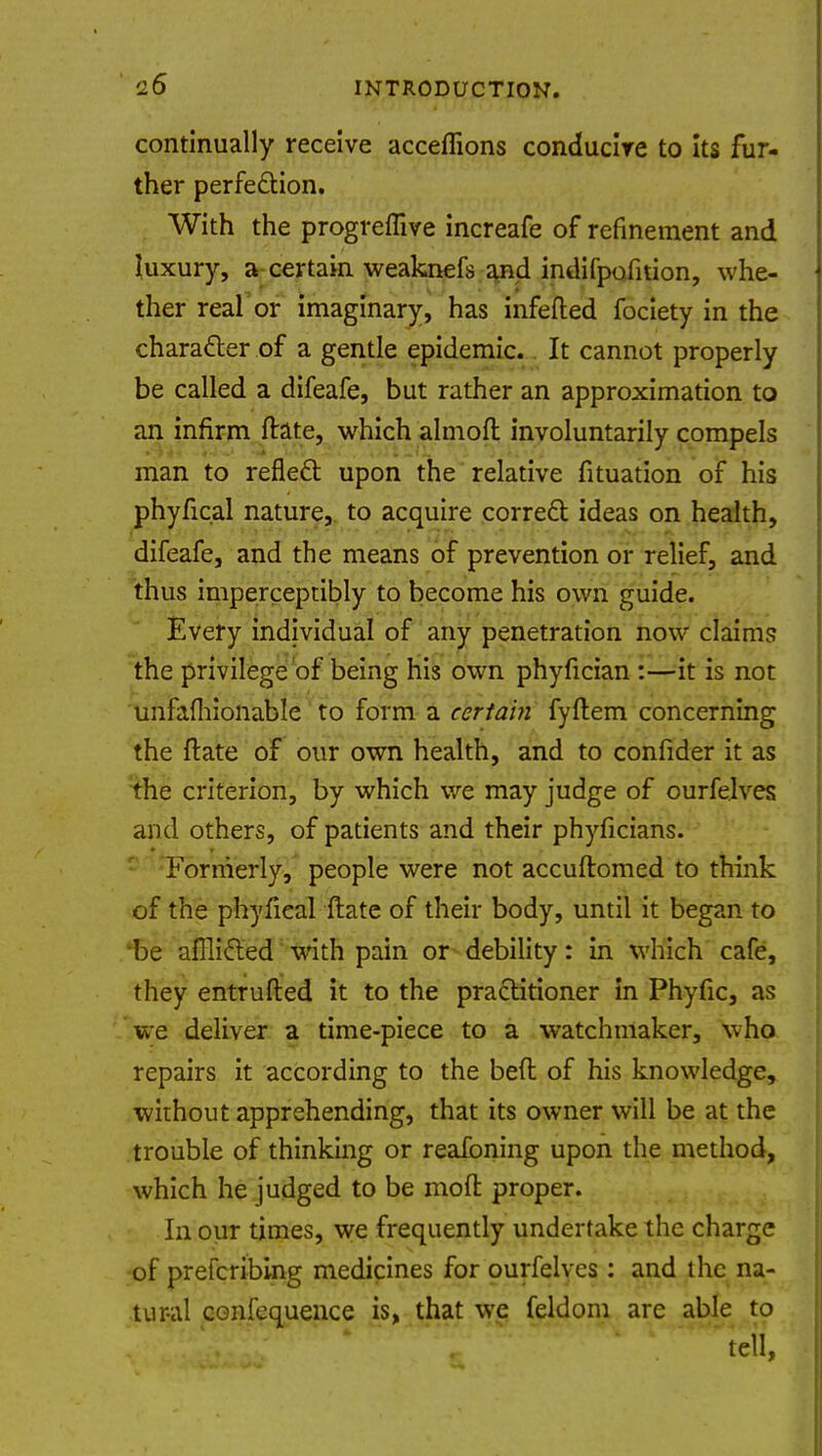 continually receive acceflions conducire to its fur- ther perfection. With the progreffive increafe of refinement and luxury, a certain weaknefs and indifpofition, whe- ther real or imaginary, has infefted fociety in the character of a gentle epidemic. It cannot properly be called a difeafe, but rather an approximation to an infirm ftate, which almoft involuntarily compels man to reflect upon the relative fituation of his phyfical nature, to acquire correct ideas on health, difeafe, and the means of prevention or relief, and thus imperceptibly to become his own guide. Every individual of any penetration now claims the privilege of being his own phyfician :—it is not unfafhionable to form a certain fyftem concerning the ftate of our own health, and to confider it as the criterion, by which we may judge of ourfelves and others, of patients and their phyficians. Formerly, people were not accuftomed to think of the phyfieal ftate of their body, until it began to be afflicted with pain or debility: in which cafe, they entrufted it to the practitioner in Phyfic, as we deliver a time-piece to a watchmaker, who repairs it according to the beft of his knowledge, without apprehending, that its owner will be at the trouble of thinking or reafoning upon the method, which he judged to be moft proper. In our times, we frequently undertake the charge of prefcribing medicines for ourfelves: and the na- tur-al confequence is, that we feldom are able to tell,