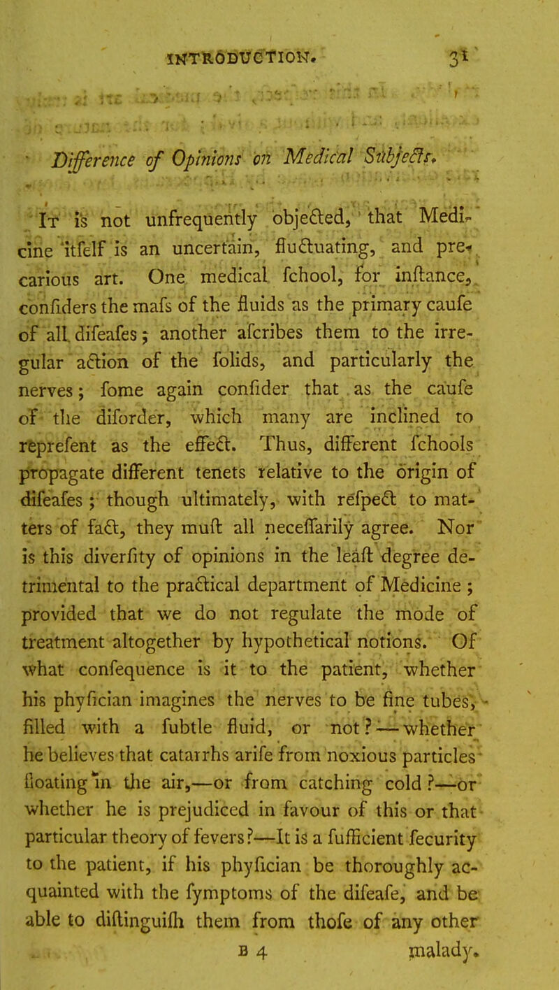 • Difference of Opinions on Medical Subjeclr, It is not unfrequently objected, that Medi- cine itfelf is an uncertain, fluctuating, and pre- carious art. One medical fchool, for inflance, confiders the mafs of the fluids as the primary caufe of all difeafes; another afcribes them to the irre- gular action of the folids, and particularly the nerves; fome again confider that as the caufe of the diforder, which many are inclined to reprefent as the effect. Thus, different fchools propagate different tenets relative to the origin of difeafes; though ultimately, with refpect to mat- ters of fact, they muft all necefiarily agree. Nor is this diverfity of opinions in the lean: degree de- trimental to the practical department of Medicine ; provided that we do not regulate the mode of treatment altogether by hypothetical notions. Of what confequence is it to the patient, whether his phyfician imagines the nerves to be fine tubes, - filled with a fubtle fluid, or not?:—whether he believes that catarrhs arife from noxious particles Coating In the air,—or from catching cold ?—-or whether he is prejudiced in favour of this or that particular theory of fevers?—It is a fufficient fecurity to the patient, if his phyfician be thoroughly ac- quainted with the fymptoms of the difeafe, and be able to diftinguifli them from thofe of any other b 4 malady.