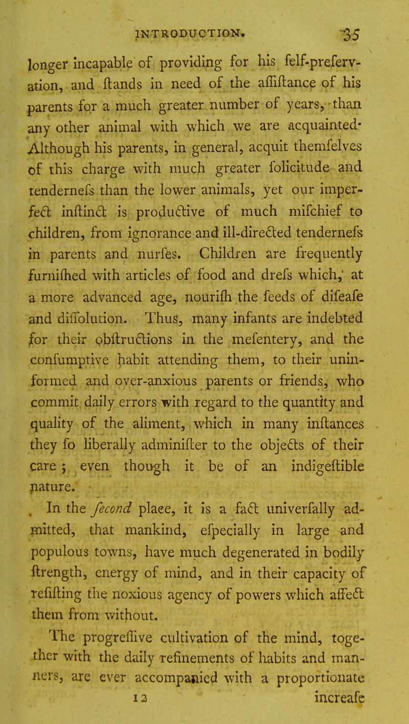 longer incapable of providing for his felf-preferv- ation, and Hands in need of the affiftance of his parents for a much greater number of years,-than any other animal with which we are acquainted- Although his parents, in general, acquit themfelves of this charge with much greater folicitude and tendernefs than the lower animals, yet our imper- fect inflinct is productive of much mifchief to children, from ignorance and ill-directed tendernefs in parents and nurfes. Children are frequently furnifhed with articles of food and drefs which,' at a more advanced age, nourifh the feeds of difeafe and dilfolution. Thus, many infants are indebted for their obftructions in the mefentery, and the consumptive habit attending them, to their unin- formed and over-anxious parents or friends, who commit daily errors with regard to the quantity and quality of the aliment, which in many inftances they fo liberally adminifler to the objects of their care ; even though it be of an indigeftible nature. In the fecond plaee, it is a fact univerfally ad- mitted, that mankind, efpecially in large and populous towns, have much degenerated in bodily ftrength, energy of mind, and in their capacity of refilling the noxious agency of powers which affect them from without. The progreffive cultivation of the mind, toge- ther with the daily refinements of habits and man- ners, are ever accompanied with a proportionate i a increafe
