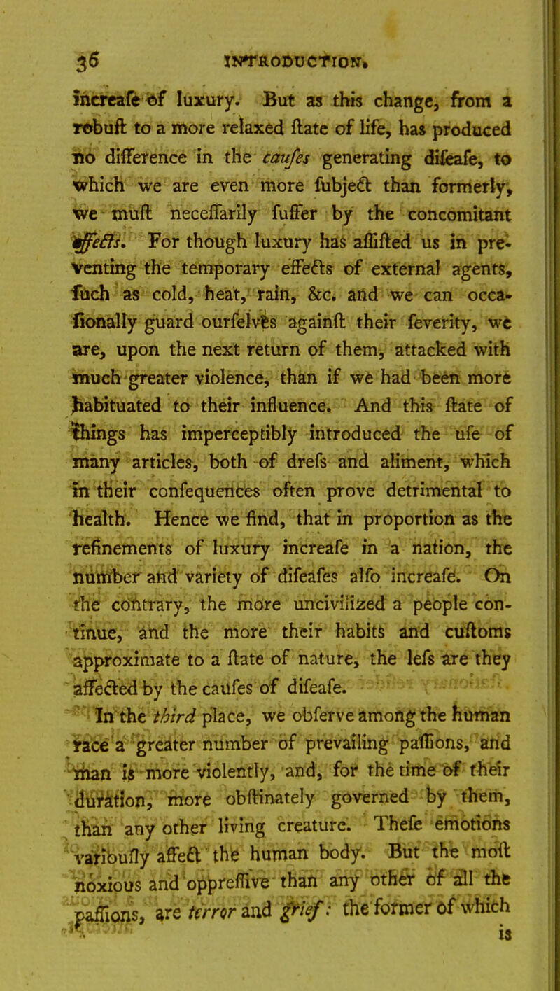 increafe of luxury. But as this change, from a robuft to a more relaxed ftate of life, ha* produced no difference in the caufes generating difeafe, to which we are even more fubjecl than formerly, we muft neceffarily fuffer by the concomitant cffefts. For though luxury has affifted us in pre- venting the temporary effe&s of external agents, fuch as cold, heat, rain, &c. and we can occa- lionally guard ourfelves againft their feverity, we are, upon the next return of them, attacked with much greater violence, than if we had been more habituated to their influence. And this ftate of things has imperceptibly introduced the ufe of many articles, both of drefs and aliment, which in their confequences often prove detrimental to health. Hence we find, that in proportion as the refinements of luxury increafe in a nation, the number and variety of difeafe? alfo increafe. On the contrary, the more uncivilized a people con- tinue, and the more their habits and cuftoms approximate to a ftate of nature, the lefs are they affected by the caufes of difeafe. In the third place, we obferve among the human race a greater number of prevailing pafiions, and man is more violently, and, for the time of their duration, more obftinately governed by them, than any other living creature. Thefe emotions varioufly afTeft the human body. But the moil noxious and oppreffive than any other of all the paffioiis, are terror and grief: the former of which