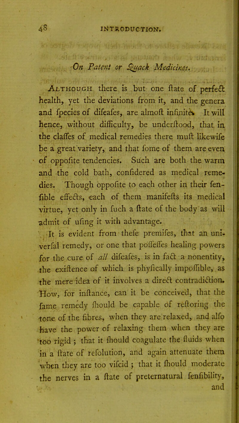 -On Patent or Quack Medicines. Although there is but one ftate of perfect health, yet the deviations from it, and the genera and fpecies of difeafes, are alraofl infinite* It will hence, without difficulty, be underftood, that in the clafTes of medical remedies there mull likewife be a great variety, and that fome of them are even of oppofite tendencies. Such are both the warm and the cold bath, confidered as medical reme- dies. Though oppofite to each other in their fen- fible effects, each of them manifefts its medical virtue, yet only in fuch a ftate of the body as will admit of ufing it with advantage. It is evident from thefe premifes, that an uni- * verfal remedy, or one that poffelfes healing powers for the cure of all difeafes, is in fact a nonentity, the exiftence of which is phyfically impomble, as the mere idea of it involves a direct contradiction. How, for inftance, can it be conceived, that the fame remedy mould be capable of reftoring the tone of the fibres, when they are relaxed, and alfo have the power of relaxing them when they are too rigid ; that it mould coagulate the fluids when in a ftate of refolution, and again attenuate them when they are too vifcid ; that it fhould moderate the nerves in a ftate of preternatural fenfibility, and