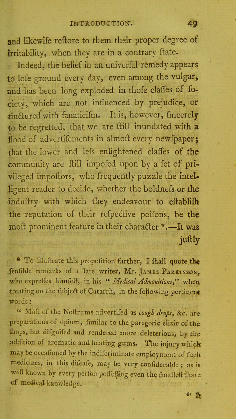 and likewife reftore to them their proper degree of irritability, when they are in a contrary ftate. Indeed, the belief in an univerfal remedy appears to lofe ground every day, even among the vulgar, and has been long exploded in thofe claffes of fo- ciety, which are not influenced by prejudice, or tinctured with fanaticifm. It is, however, fincerely to be regretted, that we are fiill inundated with a flood of advertifements in almoft every newfpaper; that the lower and lefs enlightened clafTes of the community are ftill impofed upon by a fet of pri- vileged impoftors, who frequently puzzle the intel- ligent reader to decide, whether the boldnefs or the induftry with which they endeavour to eftablifli the reputation of their refpe&ive poifons, be the jnofl prominent feature in their character *.—It was ■E^^^r^ juftly * To illuftrate this propofition farther, I fhall quote the fenfible remarks of a late writer, Mr. James Parkinson, who exprefTes himfelf, in his  Medkal Admonitions  when treating on the fubjeft of Catarrh, in the following pertinent words:  Mofl of the Noftrums advertifed as cough drops, See. are preparations of opium, fimilar to the paregoric elixir of the fliops, but difguifed and rendered more deleterious, by the addition of aromatic and heating gums. The injury which may be occafioned by the indifcriminate employment of fuch medicines, in this difeafe, may be very confiderable ; as is well known by every perfon polTelpng eVen the fmallefl ihzvi of medical kc.owledgc.  ft