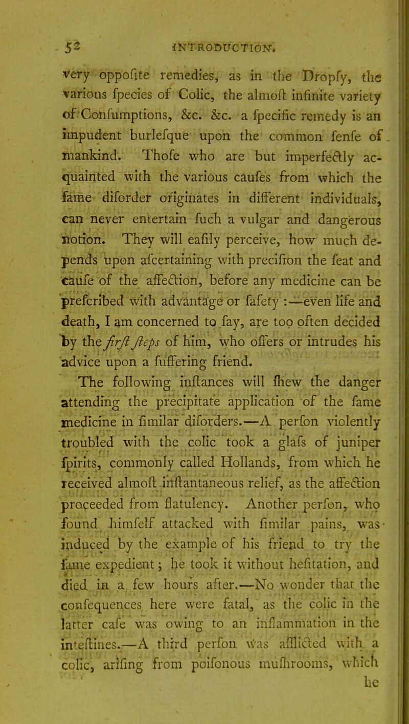 very oppofite remedies, as in the Dropfy, the various fpecies of Colic, the almoft infinite variety of Confumptions, &c. &c. a fpecific remedy is an impudent burlefque upon the common fenfe of. mankind. Thofe who are but imperfectly ac- quainted with the various caufes from which the fame diforder originates in different individuals, can never entertain fuch a vulgar and dangerous notion. They will eafily perceive, how much de- pends upon afcertaining with precifion the feat and eaufe of the affection, before any medicine can be prefcribed with advantage or fafety :—even life and death, I am concerned to fay, are too often decided by the Jirjl Jieps of him, who offers or intrudes his advice upon a fuffering friend. The following inflances will (hew the danger attending the precipitate application of the fame medicine in fimilar diforders.—A perfon violently troubled with the colic took a glafs of juniper fpirits, commonly called Hollands, from which he received almofl inftantaneous relief, as the affection proceeded from flatulency. Another perfon, who found himfelf attacked with fimilar pains, was- induced by the example of his friend to try the fame expedient; he took it without hefitation, and died in a few hours after.—No wonder that the confequences here were fatal, as the colic in the latter cafe was owing to an inflammation in the intemnes.—A third perfon was afflicted with, a colic, arlfing from poifonous muflirooms, which he