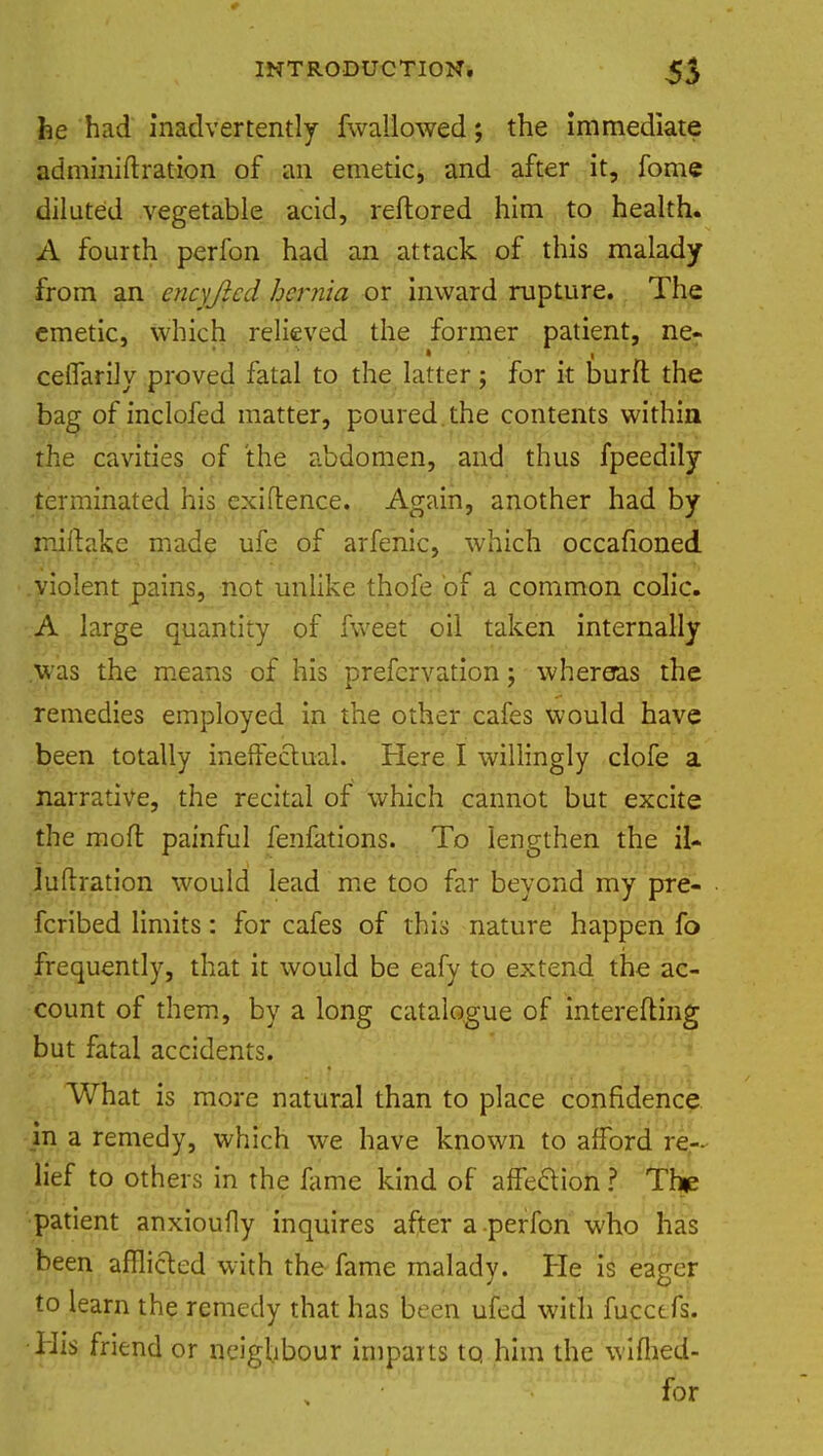 he had inadvertently (wallowed; the immediate adminiftration of an emetic, and after it, fome diluted vegetable acid, reftored him to health. A fourth perfon had an attack of this malady from an encyjicd hernia or inward rupture. The emetic, which relieved the former patient, ne- cellarily proved fatal to the latter; for it burfl the bag of inclofed matter, poured the contents within the cavities of the abdomen, and thus fpeedily terminated his exigence. Again, another had by miftake made ufe of arfenic, which occafioned violent pains, not unlike thofe of a common colic. A large quantity of fweet oil taken internally was the means of his prefcrvation j whereas the remedies employed in the other cafes would have been totally ineffectual. Here I willingly clofe a narrative, the recital of which cannot but excite the mofr. painful fenfations. To lengthen the il- Juftration would lead me too far beyond my pre- ferred limits: for cafes of this nature happen fo frequently, that it would be eafy to extend the ac- count of them, by a long catalogue of interefting but fatal accidents. What is more natural than to place confidence in a remedy, which we have known to afford re- lief to others in the fame kind of affection ? The patient anxioufly inquires after a perfon who has been afflicted with the fame malady. He is eager to learn the remedy that has been ufed with fucctfs. •His friend or neighbour imparts to him the wiflied- for