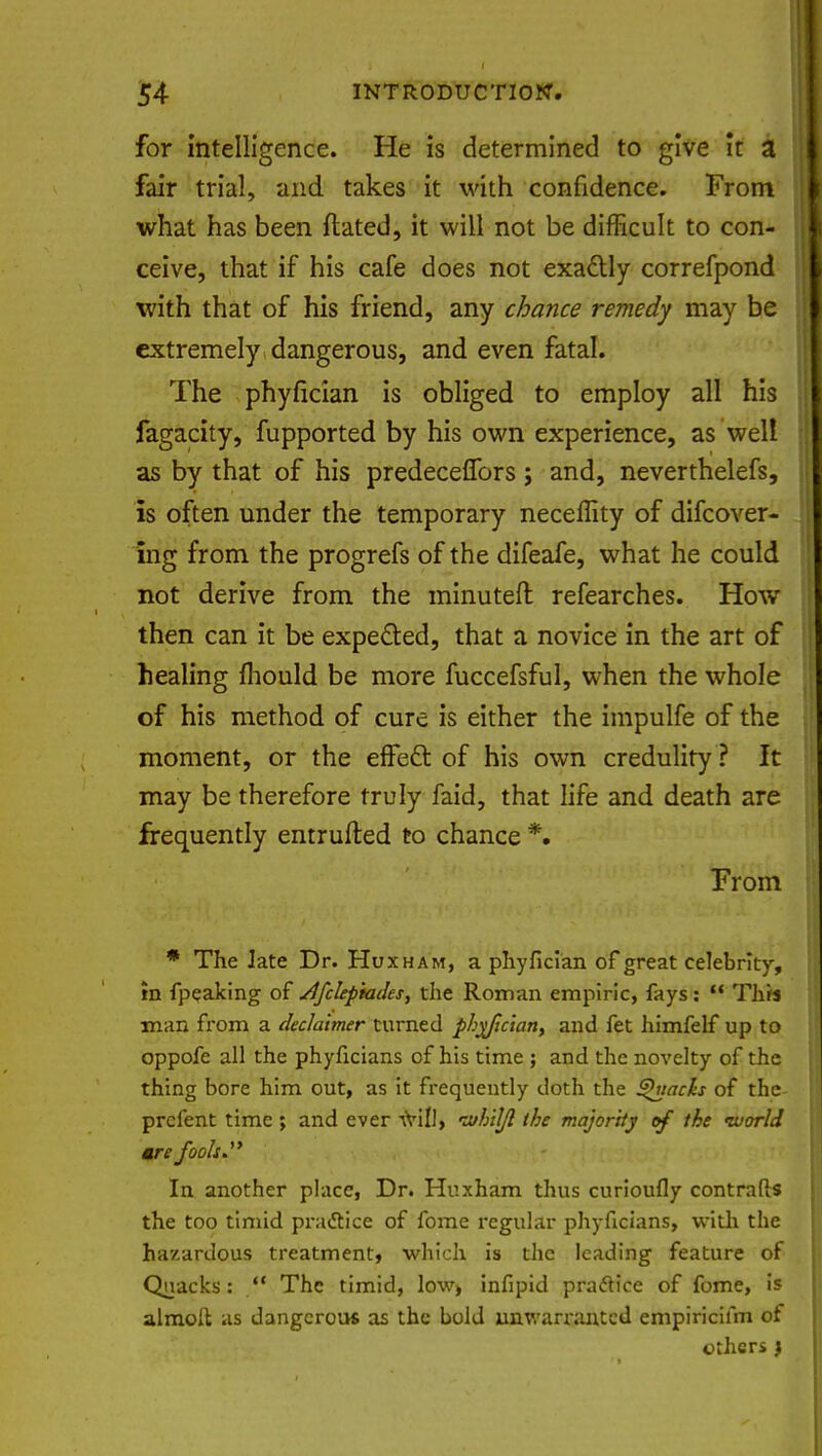 for intelligence. He is determined to give it a fair trial, and takes it with confidence. From what has been ftated, it will not be difficult to con- ceive, that if his cafe does not exactly correfpond with that of his friend, any chance remedy may be extremely dangerous, and even fatal. The phyfician is obliged to employ all his fagacity, fupported by his own experience, as well as by that of his predeceffors ; and, neverthelefs, is often under the temporary neceffity of difcover- ing from the progrefs of the difeafe, what he could not derive from the minuted refearches. How then can it be expected, that a novice in the art of healing mould be more fuccefsful, when the whole of his method of cure is either the impulfe of the moment, or the effect of his own credulity ? It may be therefore truly faid, that life and death are frequently entrufted to chance *» From * The Jate Dr. Huxham, a phyfician of great celebrity, in fpeaking of dfclepiades, the Roman empiric, fays:  This man from a dec/aimer turned pby/ician, and fet himfelf up to oppofe all the phyficians of his time ; and the novelty of the thing bore him out, as it frequently doth the Quacks of the prcfent time ; and ever -frill, the majority of the tuorld are fooh. In another place, Dr. Huxham thus curioufly contrails the too timid practice of fome regular phyficians, with the hazardous treatment, which is the leading feature of Quacks: ** The timid, low, infipid practice of fome, is almoft as dangerou* as the bold unwarranted empiricifm of others j