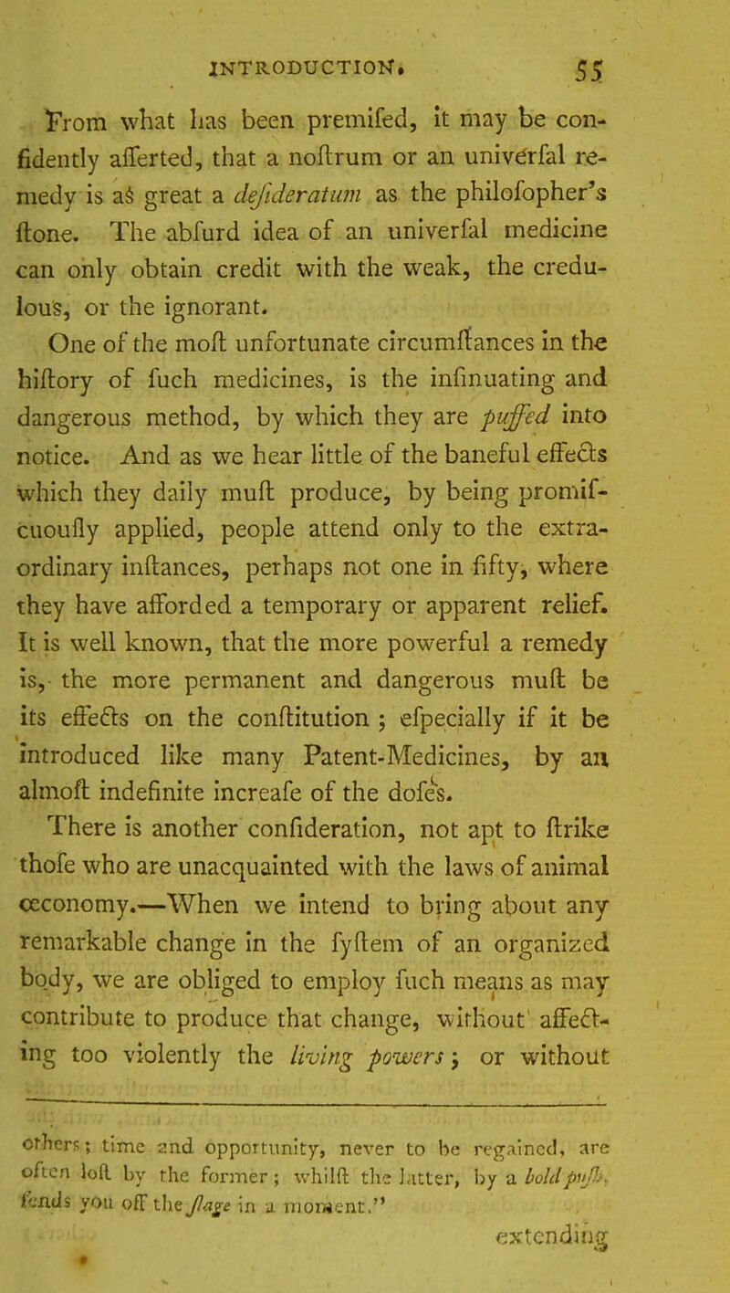From what lias been premifed, it may be con- fidently averted, that a noftrum or an univerfal re- medy is as great a dejlderatum as the philofopher's Hone. The abfurd idea of an univerfal medicine can only obtain credit with the weak, the credu- lous, or the ignorant. One of the moil unfortunate circumffances in the hiftory of fuch medicines, is the insinuating and dangerous method, by which they are puffed into notice. And as we hear little of the baneful effects which they daily muft produce, by being promif- cuoufly applied, people attend only to the extra- ordinary inftances, perhaps not one in fifty, where they have afforded a temporary or apparent relief. It is well known, that the more powerful a remedy is, the more permanent and dangerous muft be its effecls on the conftitution ; efpecially if it be introduced like many Patent-Medicines, by an almofl indefinite increafe of the dofes. There is another confideration, not apt to ftrike thofe who are unacquainted with the laws of animal ceconomy.—When we intend to bring about any remarkable change in the fyftem of an organized bo_dy, we are obliged to employ fuch means as may contribute to produce that change, without affecl- ing too violently the living powers j or without others; time 2nd opportunity, never to be regained, are often loR by the former; whilft the hitter, by ?l boldpu&> lends you off the Jlage in a moment. extending