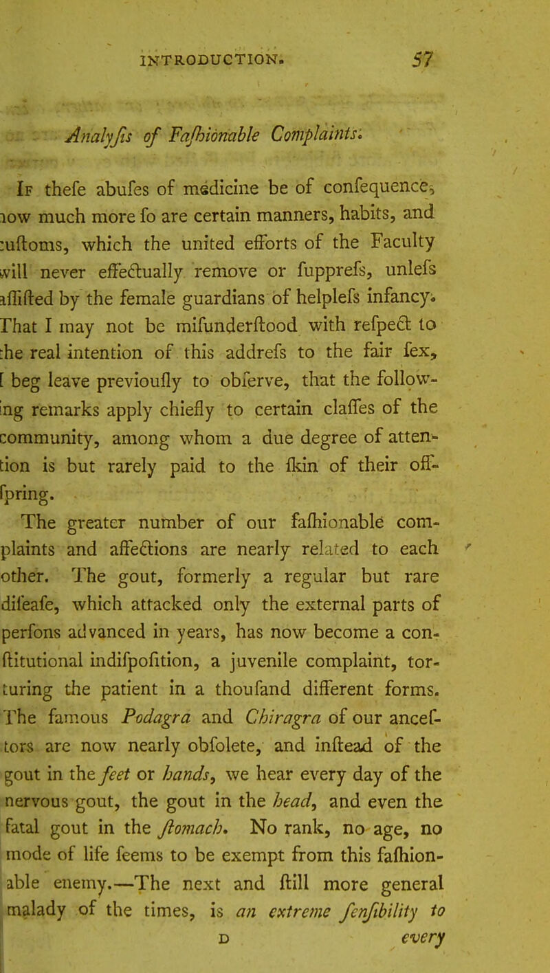 Analyfts of Fajhionable Complaints, If thefe abufes of medicine be of confequence, low much more fo are certain manners, habits, and :uftoms, which the united efforts of the Faculty will never effectually remove or fupprefs, unlefs iffifted by the female guardians of helplefs infancy;, rhat I may not be mifunderftood with refpeft to :he real intention of this addrefs to the fair fex, [ beg leave previoufly to obferve, that the follow- ing remarks apply chiefly to certain claffes of the community, among whom a due degree of atten- tion is but rarely paid to the Ikin of their off- fpring. The greater number of our fafhionable com- plaints and affections are nearly related to each other. The gout, formerly a regular but rare dileafe, which attacked only the external parts of perfons advanced in years, has now become a con- ftitutional indifpofition, a juvenile complaint, tor- turing the patient in a thoufand different forms. The famous Podagra and Cbiragra of our ancef- tors are now nearly obfolete, and inftead of the gout in the feet or bands, we hear every day of the nervous gout, the gout in the bead, and even the fatal gout in the fiomacb* No rank, no age, no mode of life feems to be exempt from this fafhion- able enemy.—The next and ftill more general malady of the times, is an extreme fenfib'dity to d every