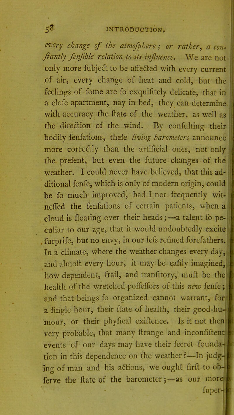 every change of the atmofphere; or rather•, a con- Jiantly fcnfible relation to its influence. We are not only more fubjed to be affected with every current of air, every change of heat and cold, but the feelings of fome are fo exquifitely delicate, that in a clofe apartment, nay in bed, they can determine with accuracy the ftate of the weather, as well as the direction of the wind. By confulting their bodily fenfations, thefe living barometers announce more corre&ly than the artificial ones, not only the. prefent, but even the future changes of the weather. I could never have believed, that this ad- ditional fenfe, which is only of modern origin, could be fo much improved, had I not frequently wit- neffed the fenfations of certain patients, when a cloud is floating over their heads;—a talent fo pe- culiar to our age, that it would undoubtedly excite , furprife, but no envy, in our lefs refined forefathers. In a climate, where the weather changes every day, and almoft every hour, it may be eafily imagined, how dependent, frail, and tranfitory, muft be the health of the wretched poffefTors of this nciv fenfe; «ind that beings fo organized cannot warrant, for a fingle hour, their ftate of health, their good-hu- mour, or their phyfical exiftence. Is it not thenii very probable, that many ftrange and inconfiftent: events of our days may have their fecret founda-jt tion in this dependence on the weather ?—In judgJ ing of man and his attions, we oughL firft to obJ ferve the ftate of the barometeras our morel fuper-J