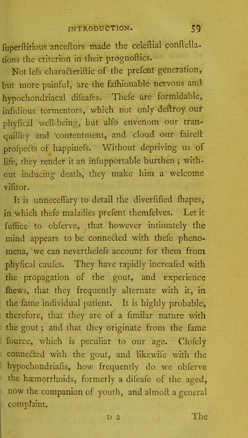 fuperflitious anceftors made the celeftial conftella- tions the criterion in their prognoftics. Not lefs charafteriftic of the prefent generation, but more painful, are the famionable nervous and hypochondriacal difeafes. Thefe are formidable, infidious tormentors, which not only deftroy our pKyffdfl well-being, but alfo envenom our tran- quillity and contentment, and cloud our faireft profpects of happinefs. Without depriving us of life, they render it an infupportable burthen; with- out inducing death, they make him a welcome vifitor. It is unneceflary to detail the diverfified Ihapes, in which thefe maladies prefent themfelves. Let it fufHce to obferve, .that however intimately the mind appears to be connected with thefe pheno- mena, we can neverthelefs account for them from phyfical caufes. They have rapidly increafed with the propagation of the gout, and experience mews, that they frequently alternate with it, in the fame individual patient. It is highly probable, therefore, that they are of a fimilar nature with the gout; and that they originate from the fame fource, which is peculiar to our age. Clofely connected with the gout, and likewife with the hypochondriafis, how frequently do we obferve the haemorrhoids, formerly a difeafe of the aged, now the companion of youth, and alrnofl a general complaint. d 2 The