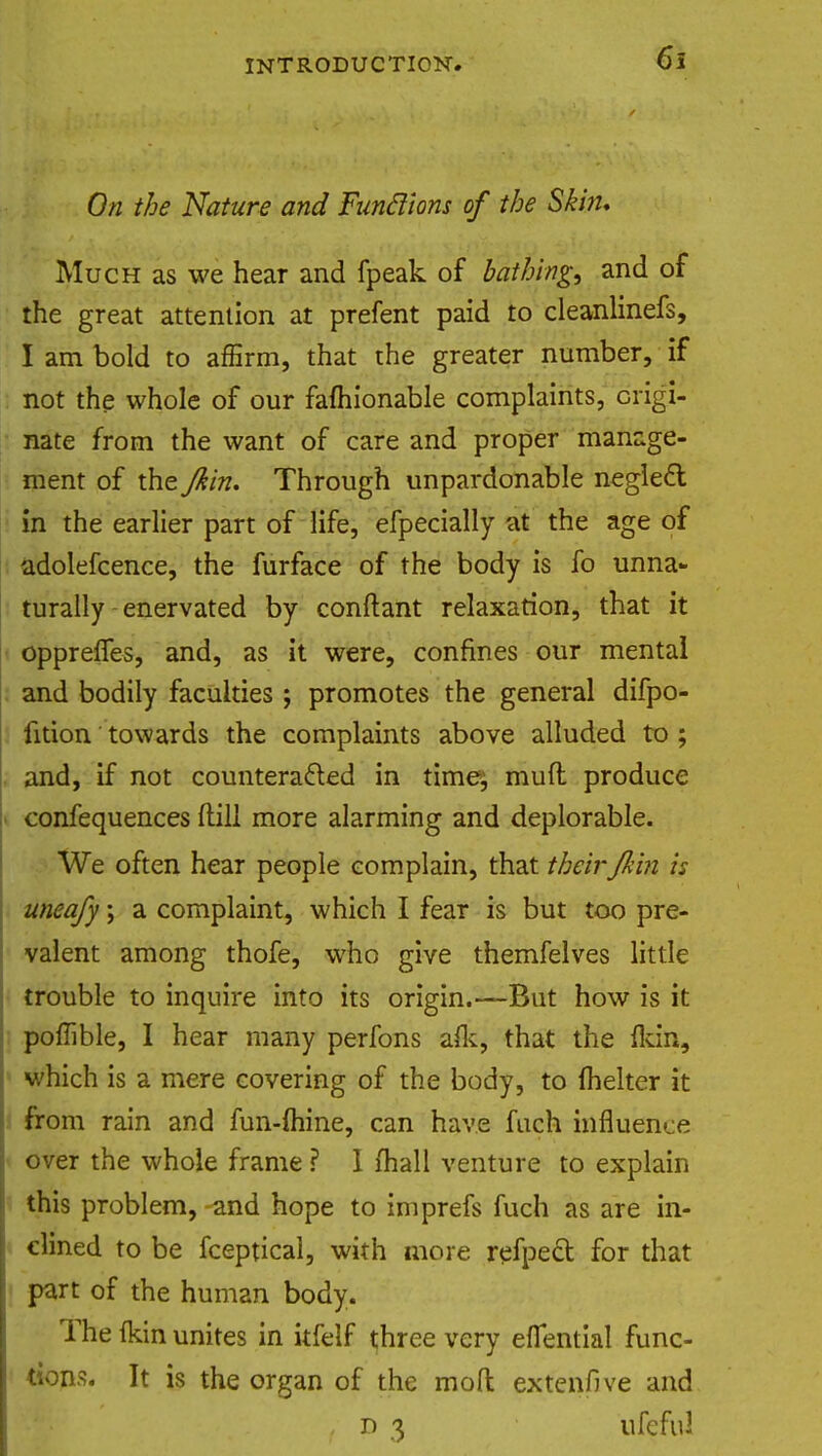 On the Nature and Funftions of the Skin, Much as we hear and fpeak of bathing, and of the great attention at prefent paid to cleanlinefs, I am bold to affirm, that the greater number, if not the whole of our faihionable complaints, origi- nate from the want of care and proper manage- ment of the Jkin. Through unpardonable neglect in the earlier part of life, efpecially at the age of adolefcence, the furface of the body is fo unna- turally enervated by conftant relaxation, that it opprelfes, and, as it were, confines our mental and bodily faculties; promotes the general difpo- fition towards the complaints above alluded to ; and, if not counteracted in time; mufl produce confequences hull more alarming and deplorable. We often hear people complain, that theirJkin is uneafy; a complaint, which I fear is but too pre- valent among thofe, who give themfelves little trouble to inquire into its origin.—But how is it poffible, I hear many perfons afk, that the (kin, which is a mere covering of the body, to fhelter it from rain and fun-mine, can have fuch influence over the whole frame ? I mall venture to explain this problem, and hope to imprefs fuch as are in- clined to be fceptical, with more refpect for that part of the human body. The (kin unites in itfelf three very eflential func- tions. It is the organ of the mod extenfive and , d 3 ufefu!