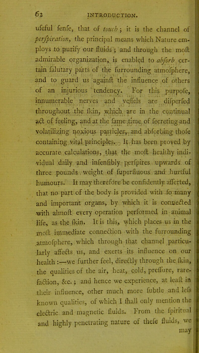 ufeful fenfe, that of touch; it is the channel of pcrfpiration, the principal means which Nature em- ploys to purify our fluids ; and through the mod admirable organization, is enabled to abforb cer- tain falutary parts of the furrounding atmofphere, and to guard us againfl the influence of others of an injurious ' tendency. For this purpofe, innumerable nerves and vejfels are difperfed throughout the fkin, which are in the continual act of feeling, and at the fame time, of fecreting and volatilizing noxious particles,- and abforbing thofe containing vital principles. It has been proved by accurate calculations, that the moft healthy indi- vidual daily and infenfibly perfpires upwards of three pounds weight of fuperfluous and hurtful humours. It may therefore be confidently aflerted, that no part of the body is provided with fo many and important organs, by which it is conceded with almoft every operation performed in animal life, as the fkin. It is this, which places us in the moil immediate connection with the furrounding atmofphere, which through that channel particu- larly affects us, and exerts its influence on our health :— we further feel, directly through the fkin, the qualities of the air, heat, cold, prefiure, rare- faction, &c.; and hence we experience, at lead in .their influence, other much more fubtle and lefs known qualities^ of which I mall only mention the electric and magnetic fluids. From the fpiritual and highly penetrating nature of thefe fluids, we may