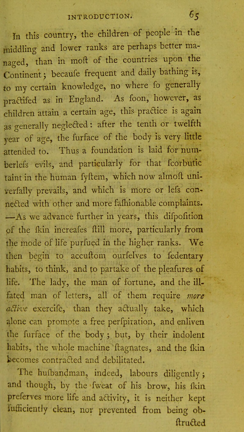In this country, the children of people in the middling and lower ranks are perhaps better ma- naged, than in moft of the countries upon the Continent • becaufe frequent and daily bathing is, to my certain knowledge, no where fo generally praftifed as in England. As foon, however, as children attain a certain age, this pra&ice is again as generally neglected: after the tenth or twelfth vear of age, the furface of the body is very little attended to. Thus a foundation is laid for num- berlefs evils, and particularly for that fcorbutic taint in the human fyftem, which now ahnoft uni- verfaily prevails, and which is more or lefs con- nected with other and more fafliionable complaints. —As we advance further in years, this difpofition of the Ikin increafes (till more, particularly from the mode of life purfued in the higher ranks. We then begin to accuftom ourfelves to fedentary habits, to think, and to partake of the pleafures of life. The lady, the man of fortune, and the ill- fated man of letters, all of them require more active exercife, than they actually take, which alone can promote a free perfpiration, and enliven the furface of the body ; but, by their indolent habits, the whole machine Magnates, and the (kin becomes contracted and debilitated. The hunbandman, indeed, labours diligently; and though, by the fweat of his brow, his Ikin preferves more life and activity, it is neither kept iufficiently clean, nor prevented from being ob- ftruded