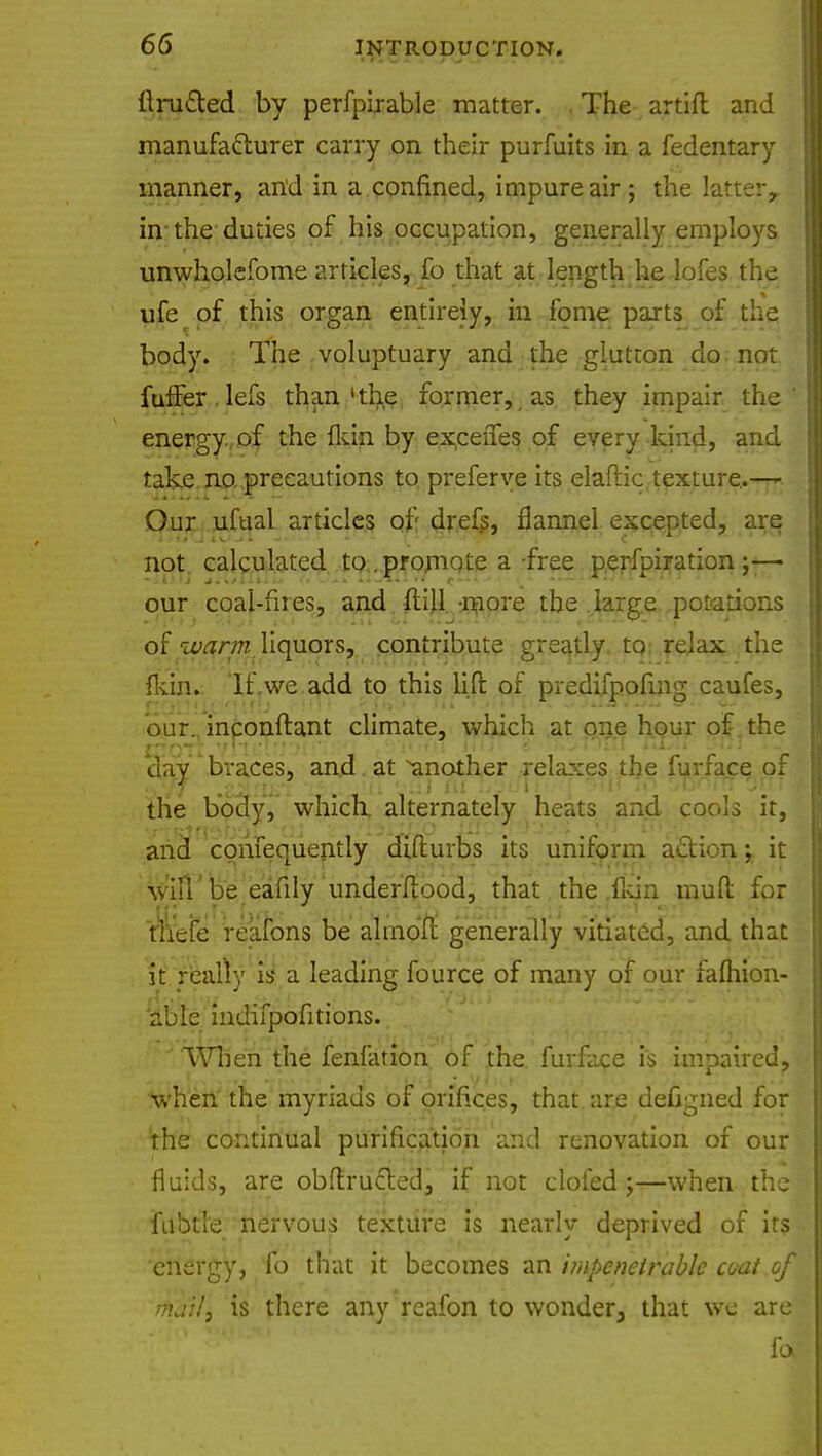 Unified by perfpirable matter. , The artift and manufacturer carry on their purfuits in a fedentary manner, and in a confined, impure air; the latterr in the duties of his occupation, generally employs unwholefome articles, fo that at length he lofes the ufe of this organ entirely, in fome parts of the body. The voluptuary and the glutton do not fuffer.lefs than'the former, as they impair the' energy of the {kin by exeeffes of every kind, and take no. precautions to preferye its elaftic. texture..^ ^ Our ufual articles of drefs, flannel excepted, are not calculated to . promote a-free perfpiration ;— our coal-fires, and. ftijl -more the large potations of warm liquors, contribute greatly to relax the fkin. If .we add to this lift of predifpofing caufes, our. inconftant climate, which at one hour of the day braces, and . at another relaxes the furface of the body, which, alternately heats and cools it, and consequently diflurbs its uniform action; it will' be eafily underftood, that the (kin muft for fliefe reafons be almdff generally vitiated, and that it really is a leading fource of many of our fafhion- 'able indifpofitions. When the fenfation of the furface is impaired, when the myriads of orifices, that, are defigned for the continual purification [incl renovation of our fluids, are obff.rucT.ed, if not clofed;—when the fubtle nervous texture is nearly deprived of it? energy, ib that it becomes an impenetrable coat of thatl\ is there any reafon to wonder, that we are foi