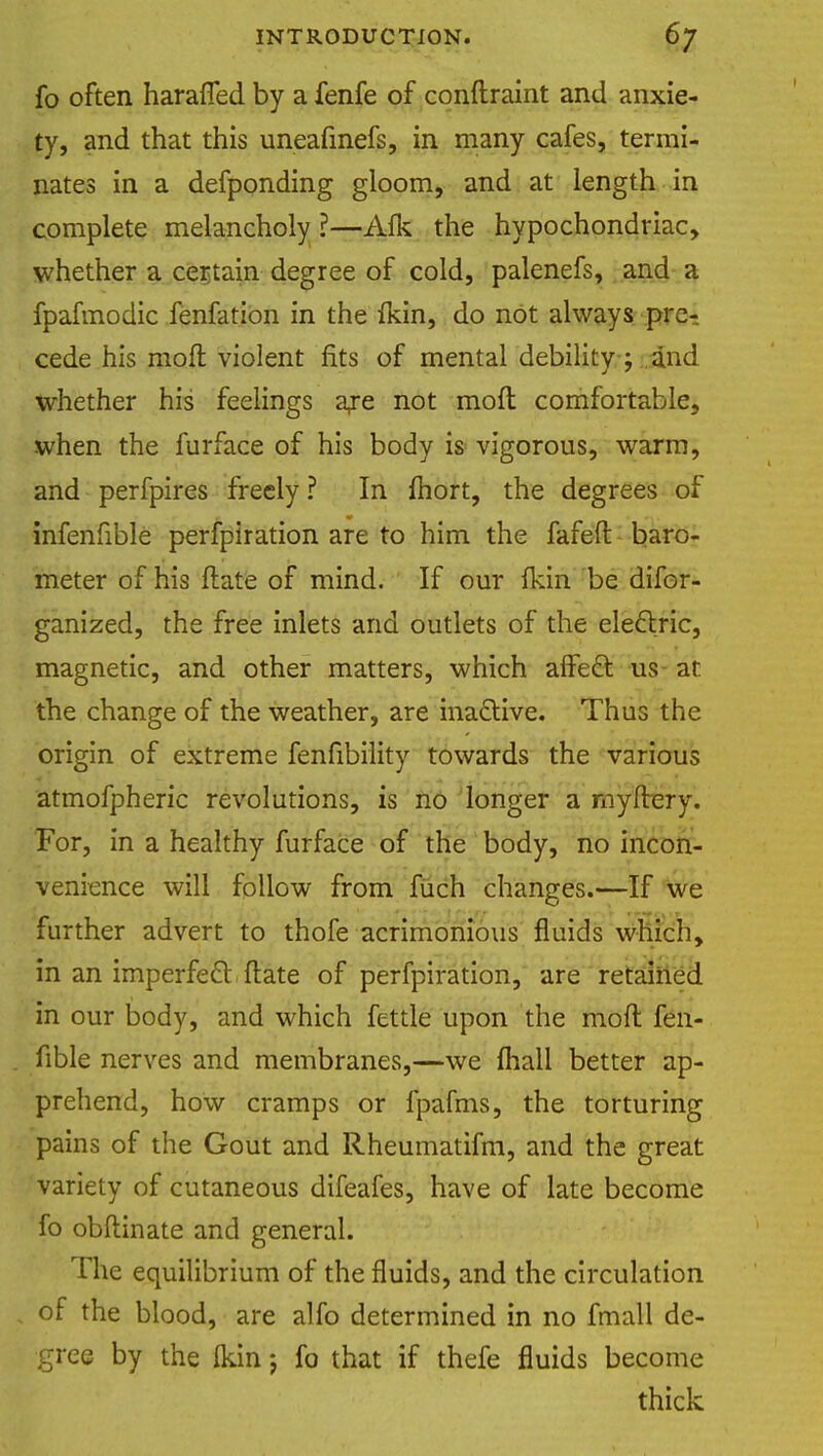 fo often haraiTed by a fenfe of conftraint and anxie- ty, and that this uneafinefs, in many cafes, termi- nates in a defponding gloom, and at length in complete melancholy ?—Alk the hypochondriac, whether a certain degree of cold, palenefs, and a fpafmodic fenfation in the fkin, do not always pre-, cede his moil violent fits of mental debility ; and whether his feelings axe not moll: comfortable, when the furface of his body is vigorous, warm, and perfpires freely ? In mort, the degrees of infenfible perfpiration are to him the fafeft baro- meter of his ftate of mind. If our Ikin be difor- ganized, the free inlets and outlets of the electric, magnetic, and other matters, which aifedl us at the change of the weather, are ina&ive. Thus the origin of extreme fenfibility towards the various atmofpheric revolutions, is no longer a myftery. For, in a healthy furface of the body, no incon- venience will follow from fiich changes.—If we further advert to thofe acrimonious fluids which, in an imperfecl: Hate of perfpiration, are retained in our body, and which fettle upon the mod fen- fible nerves and membranes,—we (hall better ap- prehend, how cramps or fpafms, the torturing pains of the Gout and Rheumatifm, and the great variety of cutaneous difeafes, have of late become fo obftinate and general. The equilibrium of the fluids, and the circulation of the blood, are alfo determined in no fmall de- gree by the ikin j fo that if thefe fluids become thick